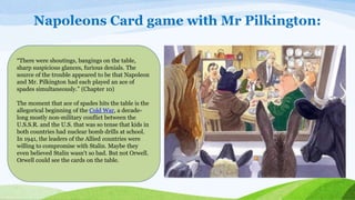 Napoleons Card game with Mr Pilkington:
“There were shoutings, bangings on the table,
sharp suspicious glances, furious denials. The
source of the trouble appeared to be that Napoleon
and Mr. Pilkington had each played an ace of
spades simultaneously.” (Chapter 10)
The moment that ace of spades hits the table is the
allegorical beginning of the Cold War, a decade-
long mostly non-military conflict between the
U.S.S.R. and the U.S. that was so tense that kids in
both countries had nuclear bomb drills at school.
In 1941, the leaders of the Allied countries were
willing to compromise with Stalin. Maybe they
even believed Stalin wasn't so bad. But not Orwell.
Orwell could see the cards on the table.
 