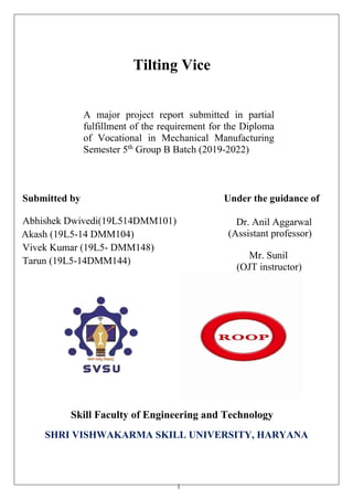 1
Tilting Vice
A major project report submitted in partial
fulfillment of the requirement for the Diploma
of Vocational in Mechanical Manufacturing
Semester 5th
Group B Batch (2019-2022)
Submitted by
Abhishek Dwivedi(19L514DMM101)
Akash (19L5-14 DMM104)
Vivek Kumar (19L5- DMM148)
Tarun (19L5-14DMM144)
Under the guidance of
Dr. Anil Aggarwal
(Assistant professor)
Mr. Sunil
(OJT instructor)
Skill Faculty of Engineering and Technology
SHRI VISHWAKARMA SKILL UNIVERSITY, HARYANA
 
