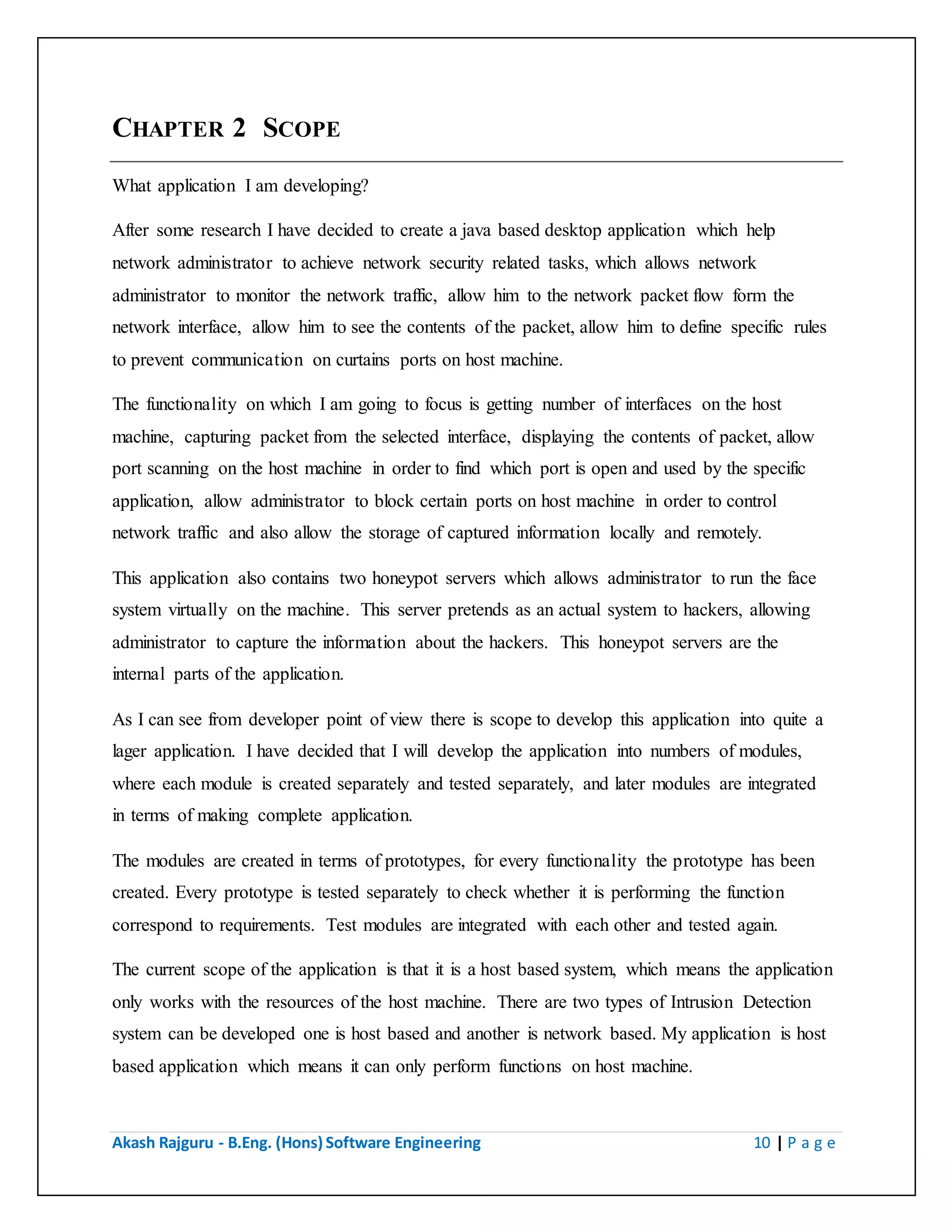 Akash Rajguru - B.Eng. (Hons) Software Engineering 10 | P a g e
CHAPTER 2 SCOPE
What application I am developing?
After some research I have decided to create a java based desktop application which help
network administrator to achieve network security related tasks, which allows network
administrator to monitor the network traffic, allow him to the network packet flow form the
network interface, allow him to see the contents of the packet, allow him to define specific rules
to prevent communication on curtains ports on host machine.
The functionality on which I am going to focus is getting number of interfaces on the host
machine, capturing packet from the selected interface, displaying the contents of packet, allow
port scanning on the host machine in order to find which port is open and used by the specific
application, allow administrator to block certain ports on host machine in order to control
network traffic and also allow the storage of captured information locally and remotely.
This application also contains two honeypot servers which allows administrator to run the face
system virtually on the machine. This server pretends as an actual system to hackers, allowing
administrator to capture the information about the hackers. This honeypot servers are the
internal parts of the application.
As I can see from developer point of view there is scope to develop this application into quite a
lager application. I have decided that I will develop the application into numbers of modules,
where each module is created separately and tested separately, and later modules are integrated
in terms of making complete application.
The modules are created in terms of prototypes, for every functionality the prototype has been
created. Every prototype is tested separately to check whether it is performing the function
correspond to requirements. Test modules are integrated with each other and tested again.
The current scope of the application is that it is a host based system, which means the application
only works with the resources of the host machine. There are two types of Intrusion Detection
system can be developed one is host based and another is network based. My application is host
based application which means it can only perform functions on host machine.
 