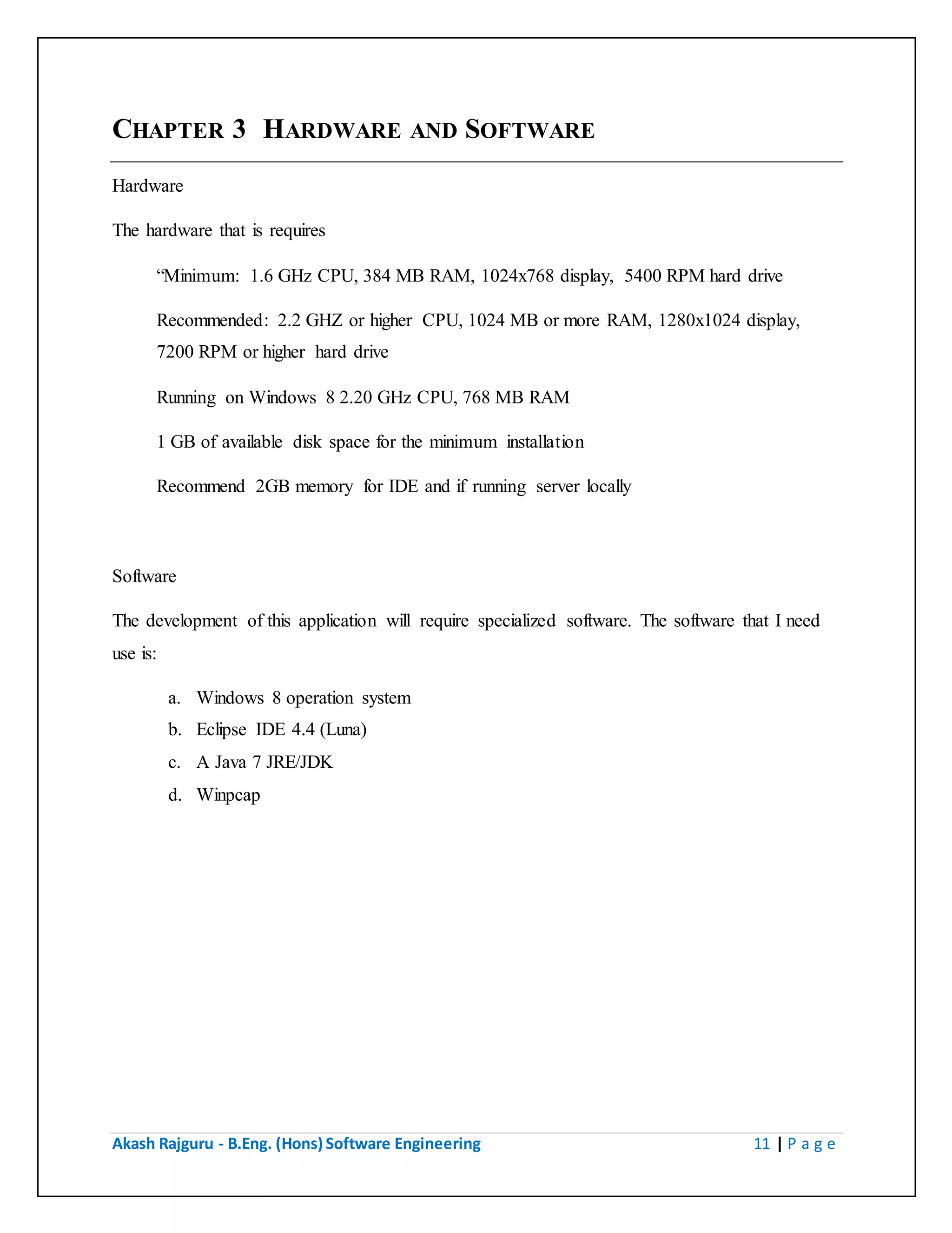 Akash Rajguru - B.Eng. (Hons) Software Engineering 11 | P a g e
CHAPTER 3 HARDWARE AND SOFTWARE
Hardware
The hardware that is requires
“Minimum: 1.6 GHz CPU, 384 MB RAM, 1024x768 display, 5400 RPM hard drive
Recommended: 2.2 GHZ or higher CPU, 1024 MB or more RAM, 1280x1024 display,
7200 RPM or higher hard drive
Running on Windows 8 2.20 GHz CPU, 768 MB RAM
1 GB of available disk space for the minimum installation
Recommend 2GB memory for IDE and if running server locally
Software
The development of this application will require specialized software. The software that I need
use is:
a. Windows 8 operation system
b. Eclipse IDE 4.4 (Luna)
c. A Java 7 JRE/JDK
d. Winpcap
 