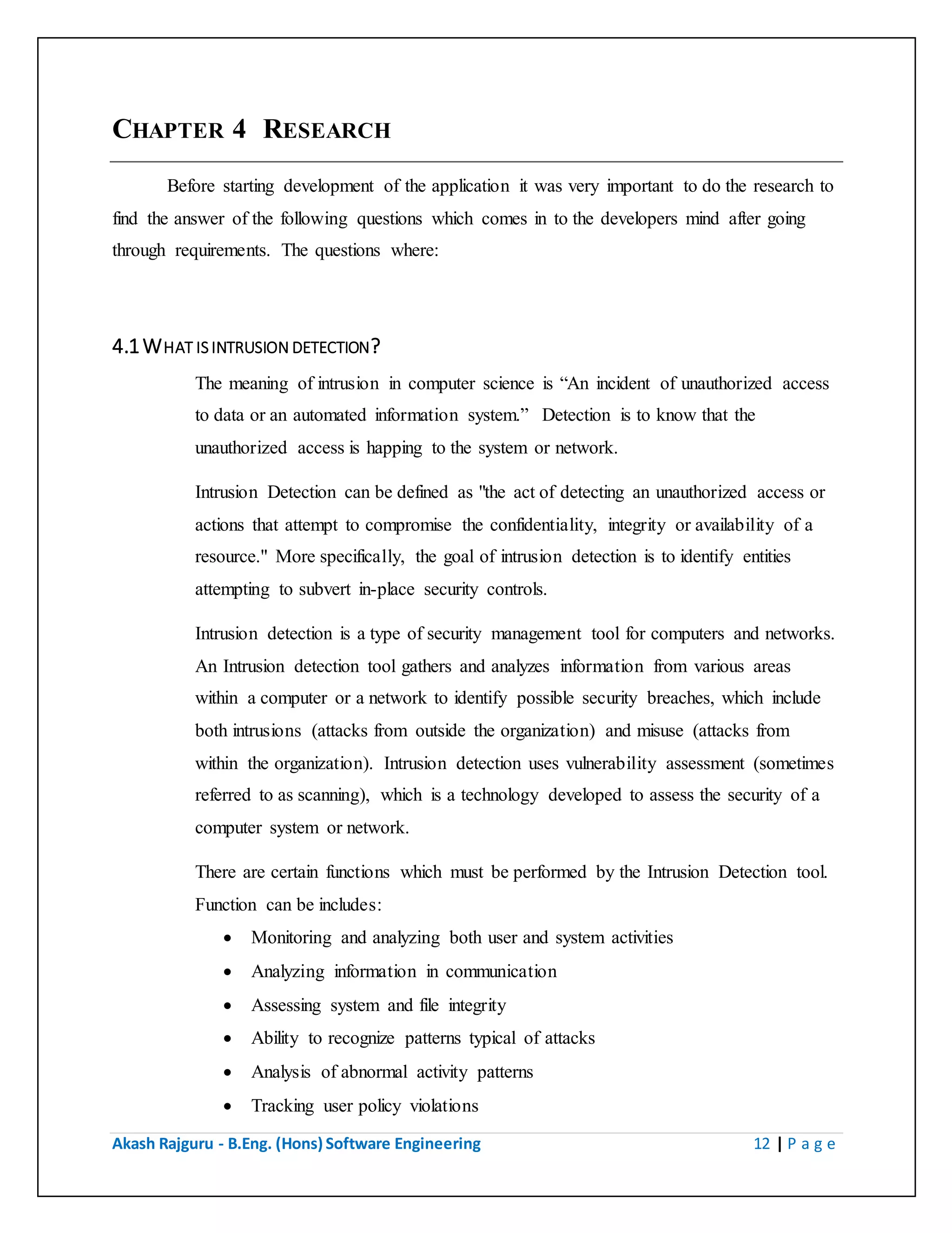 Akash Rajguru - B.Eng. (Hons) Software Engineering 12 | P a g e
CHAPTER 4 RESEARCH
Before starting development of the application it was very important to do the research to
find the answer of the following questions which comes in to the developers mind after going
through requirements. The questions where:
4.1 WHAT IS INTRUSION DETECTION?
The meaning of intrusion in computer science is “An incident of unauthorized access
to data or an automated information system.” Detection is to know that the
unauthorized access is happing to the system or network.
Intrusion Detection can be defined as "the act of detecting an unauthorized access or
actions that attempt to compromise the confidentiality, integrity or availability of a
resource." More specifically, the goal of intrusion detection is to identify entities
attempting to subvert in-place security controls.
Intrusion detection is a type of security management tool for computers and networks.
An Intrusion detection tool gathers and analyzes information from various areas
within a computer or a network to identify possible security breaches, which include
both intrusions (attacks from outside the organization) and misuse (attacks from
within the organization). Intrusion detection uses vulnerability assessment (sometimes
referred to as scanning), which is a technology developed to assess the security of a
computer system or network.
There are certain functions which must be performed by the Intrusion Detection tool.
Function can be includes:
 Monitoring and analyzing both user and system activities
 Analyzing information in communication
 Assessing system and file integrity
 Ability to recognize patterns typical of attacks
 Analysis of abnormal activity patterns
 Tracking user policy violations
 