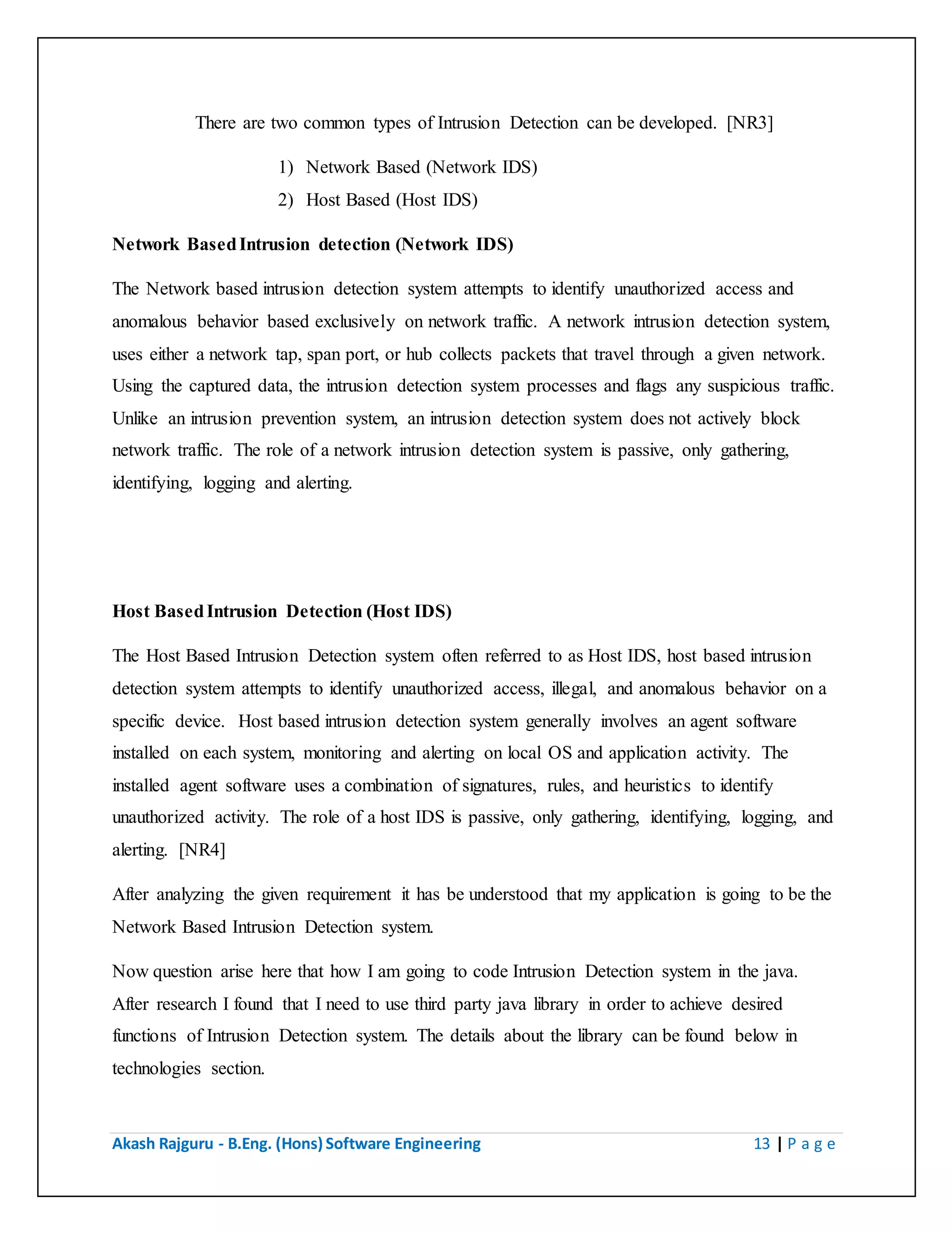 Akash Rajguru - B.Eng. (Hons) Software Engineering 13 | P a g e
There are two common types of Intrusion Detection can be developed. [NR3]
1) Network Based (Network IDS)
2) Host Based (Host IDS)
Network Based Intrusion detection (Network IDS)
The Network based intrusion detection system attempts to identify unauthorized access and
anomalous behavior based exclusively on network traffic. A network intrusion detection system,
uses either a network tap, span port, or hub collects packets that travel through a given network.
Using the captured data, the intrusion detection system processes and flags any suspicious traffic.
Unlike an intrusion prevention system, an intrusion detection system does not actively block
network traffic. The role of a network intrusion detection system is passive, only gathering,
identifying, logging and alerting.
Host Based Intrusion Detection (Host IDS)
The Host Based Intrusion Detection system often referred to as Host IDS, host based intrusion
detection system attempts to identify unauthorized access, illegal, and anomalous behavior on a
specific device. Host based intrusion detection system generally involves an agent software
installed on each system, monitoring and alerting on local OS and application activity. The
installed agent software uses a combination of signatures, rules, and heuristics to identify
unauthorized activity. The role of a host IDS is passive, only gathering, identifying, logging, and
alerting. [NR4]
After analyzing the given requirement it has be understood that my application is going to be the
Network Based Intrusion Detection system.
Now question arise here that how I am going to code Intrusion Detection system in the java.
After research I found that I need to use third party java library in order to achieve desired
functions of Intrusion Detection system. The details about the library can be found below in
technologies section.
 