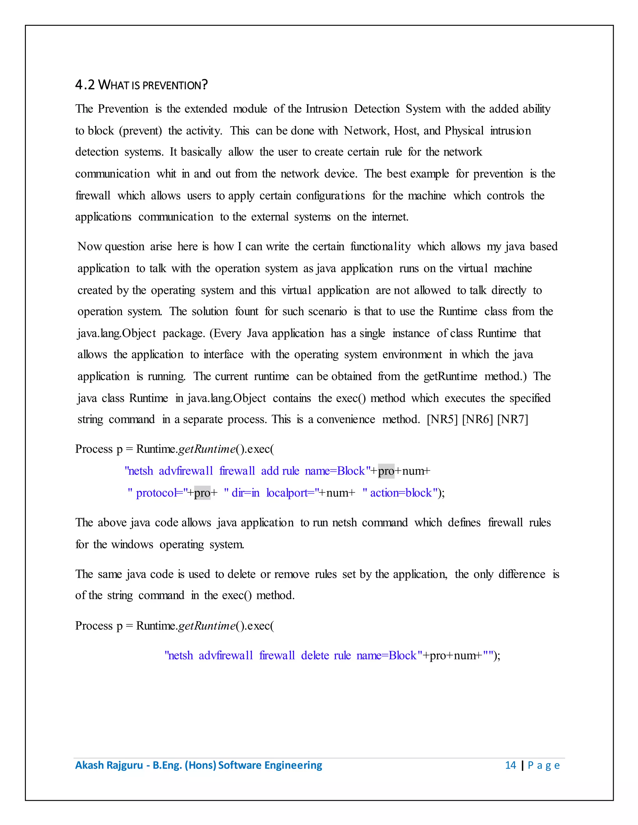 Akash Rajguru - B.Eng. (Hons) Software Engineering 14 | P a g e
4.2 WHAT IS PREVENTION?
The Prevention is the extended module of the Intrusion Detection System with the added ability
to block (prevent) the activity. This can be done with Network, Host, and Physical intrusion
detection systems. It basically allow the user to create certain rule for the network
communication whit in and out from the network device. The best example for prevention is the
firewall which allows users to apply certain configurations for the machine which controls the
applications communication to the external systems on the internet.
Now question arise here is how I can write the certain functionality which allows my java based
application to talk with the operation system as java application runs on the virtual machine
created by the operating system and this virtual application are not allowed to talk directly to
operation system. The solution fount for such scenario is that to use the Runtime class from the
java.lang.Object package. (Every Java application has a single instance of class Runtime that
allows the application to interface with the operating system environment in which the java
application is running. The current runtime can be obtained from the getRuntime method.) The
java class Runtime in java.lang.Object contains the exec() method which executes the specified
string command in a separate process. This is a convenience method. [NR5] [NR6] [NR7]
Process p = Runtime.getRuntime().exec(
"netsh advfirewall firewall add rule name=Block"+pro+num+
" protocol="+pro+ " dir=in localport="+num+ " action=block");
The above java code allows java application to run netsh command which defines firewall rules
for the windows operating system.
The same java code is used to delete or remove rules set by the application, the only difference is
of the string command in the exec() method.
Process p = Runtime.getRuntime().exec(
"netsh advfirewall firewall delete rule name=Block"+pro+num+"");
 