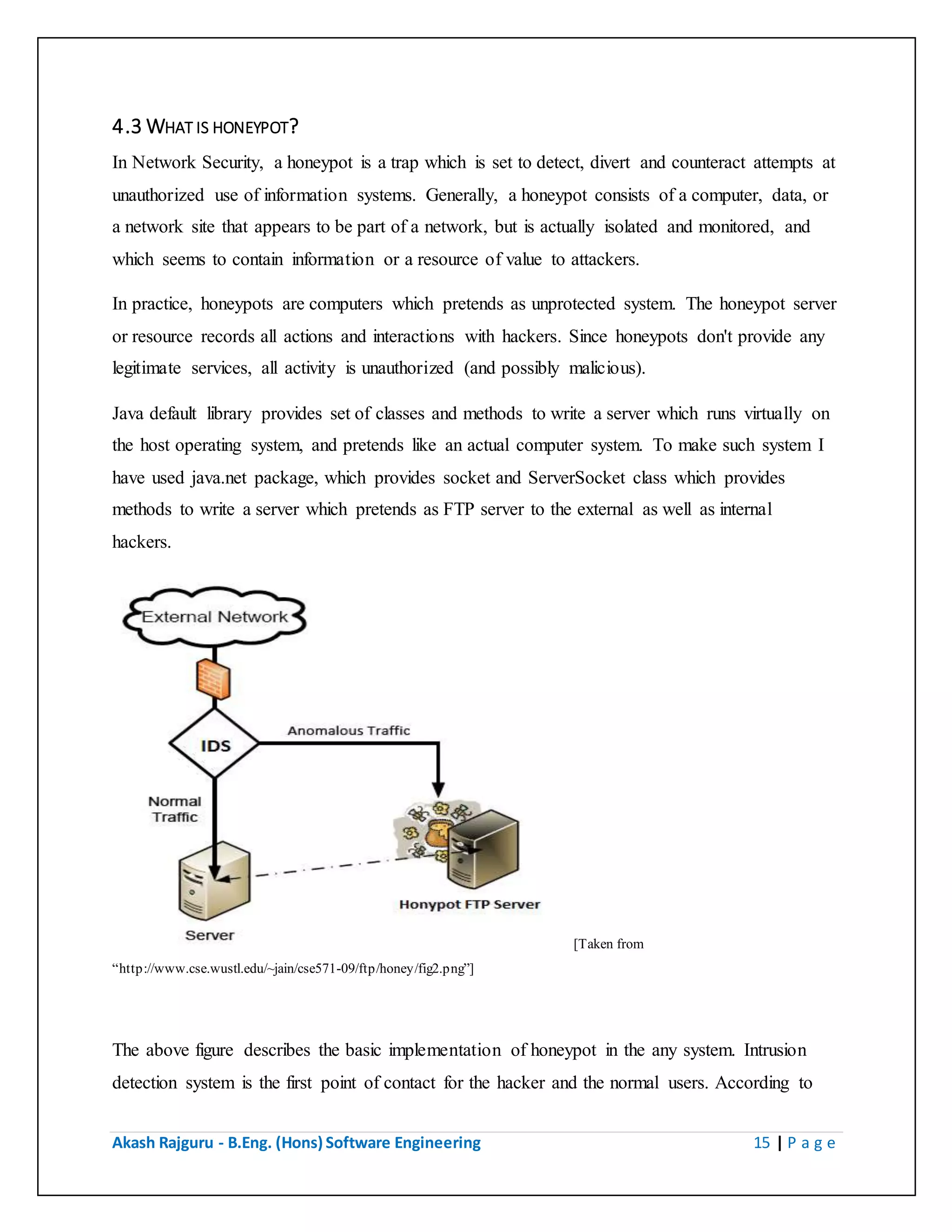 Akash Rajguru - B.Eng. (Hons) Software Engineering 15 | P a g e
4.3 WHAT IS HONEYPOT?
In Network Security, a honeypot is a trap which is set to detect, divert and counteract attempts at
unauthorized use of information systems. Generally, a honeypot consists of a computer, data, or
a network site that appears to be part of a network, but is actually isolated and monitored, and
which seems to contain information or a resource of value to attackers.
In practice, honeypots are computers which pretends as unprotected system. The honeypot server
or resource records all actions and interactions with hackers. Since honeypots don't provide any
legitimate services, all activity is unauthorized (and possibly malicious).
Java default library provides set of classes and methods to write a server which runs virtually on
the host operating system, and pretends like an actual computer system. To make such system I
have used java.net package, which provides socket and ServerSocket class which provides
methods to write a server which pretends as FTP server to the external as well as internal hackers.
[Taken from
“http://www.cse.wustl.edu/~jain/cse571-09/ftp/honey/fig2.png”]
The above figure describes the basic implementation of honeypot in the any system. Intrusion
detection system is the first point of contact for the hacker and the normal users. According to
the user types and the set of rules, which are defined by the administrator Intrusion detection
 