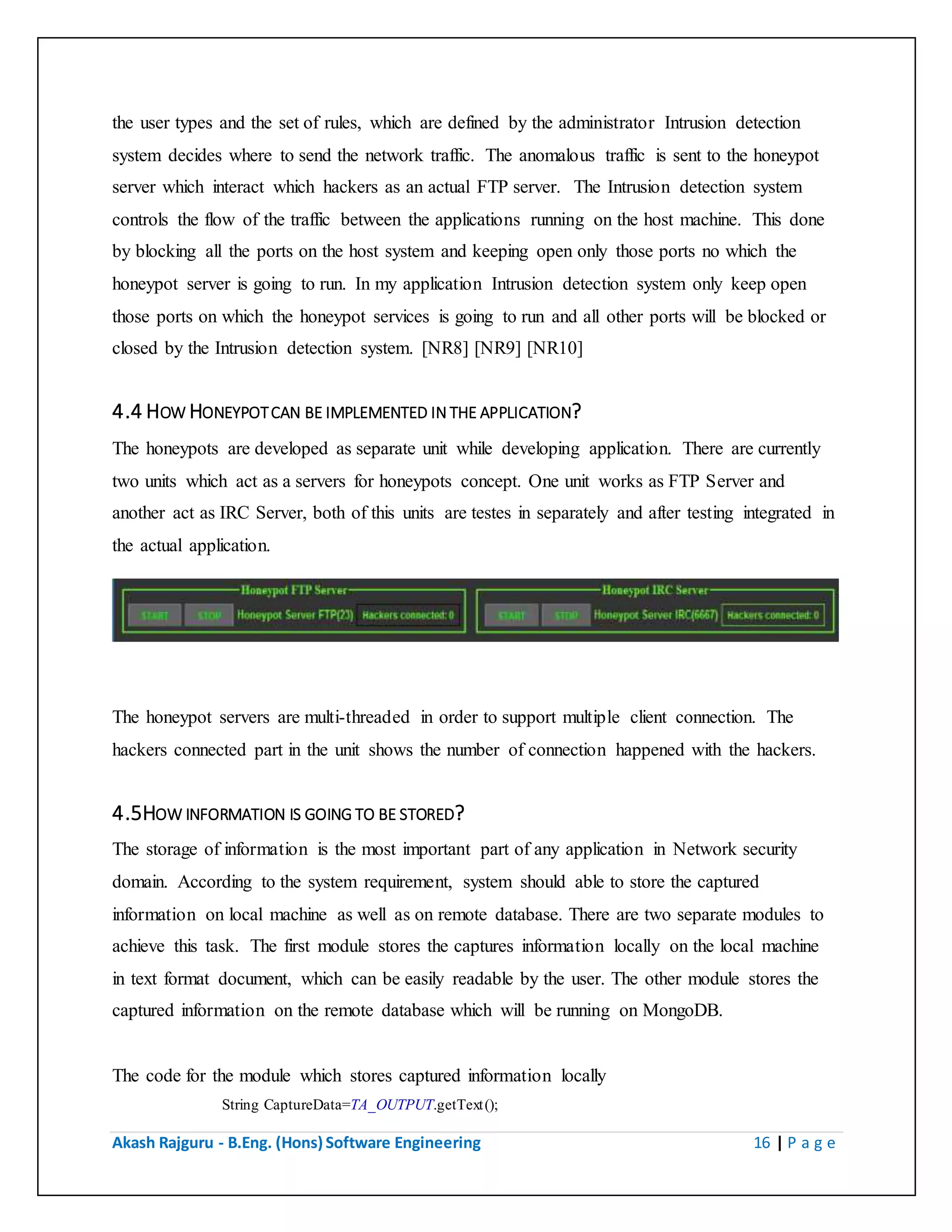Akash Rajguru - B.Eng. (Hons) Software Engineering 16 | P a g e
system decides where to send the network traffic. The anomalous traffic is sent to the honeypot
server which interact which hackers as an actual FTP server. The Intrusion detection system
controls the flow of the traffic between the applications running on the host machine. This done
by blocking all the ports on the host system and keeping open only those ports no which the
honeypot server is going to run. In my application Intrusion detection system only keep open
those ports on which the honeypot services is going to run and all other ports will be blocked or
closed by the Intrusion detection system. [NR8] [NR9] [NR10]
4.4 HOW HONEYPOT CAN BE IMPLEMENTED IN THE APPLICATION?
The honeypots are developed as separate unit while developing application. There are currently
two units which act as a servers for honeypots concept. One unit works as FTP Server and
another act as IRC Server, both of this units are testes in separately and after testing integrated in
the actual application.
The honeypot servers are multi-threaded in order to support multiple client connection. The
hackers connected part in the unit shows the number of connection happened with the hackers.
4.5HOW INFORMATION IS GOING TO BE STORED?
The storage of information is the most important part of any application in Network security
domain. According to the system requirement, system should able to store the captured
information on local machine as well as on remote database. There are two separate modules to
achieve this task. The first module stores the captures information locally on the local machine
in text format document, which can be easily readable by the user. The other module stores the
captured information on the remote database which will be running on MongoDB.
The code for the module which stores captured information locally
String CaptureData=TA_OUTPUT.getText();
 