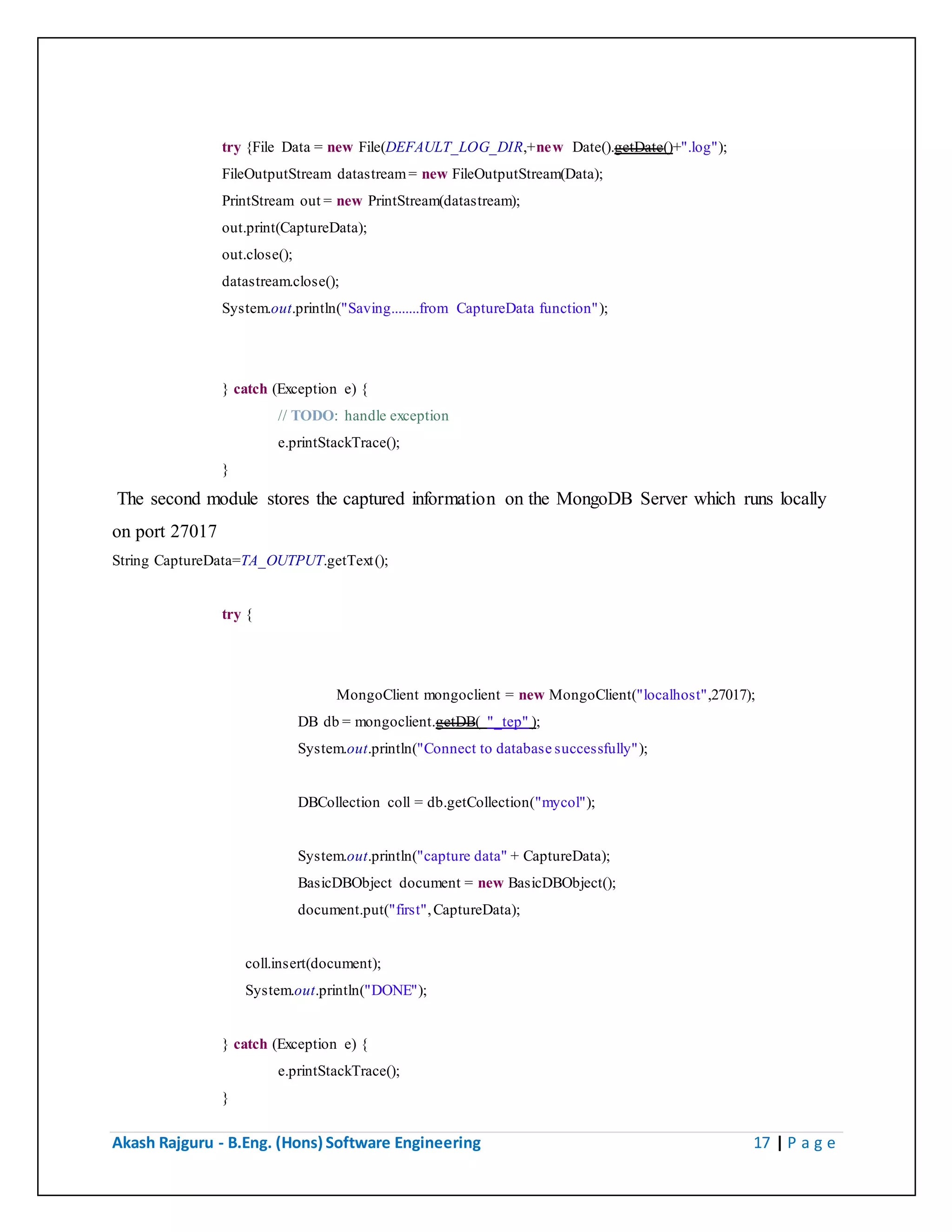 Akash Rajguru - B.Eng. (Hons) Software Engineering 17 | P a g e
try {File Data = new File(DEFAULT_LOG_DIR,+new Date().getDate()+".log");
FileOutputStream datastream = new FileOutputStream(Data);
PrintStream out = new PrintStream(datastream);
out.print(CaptureData);
out.close();
datastream.close();
System.out.println("Saving........from CaptureData function");
} catch (Exception e) {
// TODO: handle exception
e.printStackTrace();
}
The second module stores the captured information on the MongoDB Server which runs locally
on port 27017
String CaptureData=TA_OUTPUT.getText();
try {
MongoClient mongoclient = new MongoClient("localhost",27017);
DB db = mongoclient.getDB( "_tep" );
System.out.println("Connect to database successfully");
DBCollection coll = db.getCollection("mycol");
System.out.println("capture data" + CaptureData);
BasicDBObject document = new BasicDBObject();
document.put("first", CaptureData);
coll.insert(document);
System.out.println("DONE");
} catch (Exception e) {
e.printStackTrace();
}
The above code stores the captured information in MongoDB collection named mycol.
 