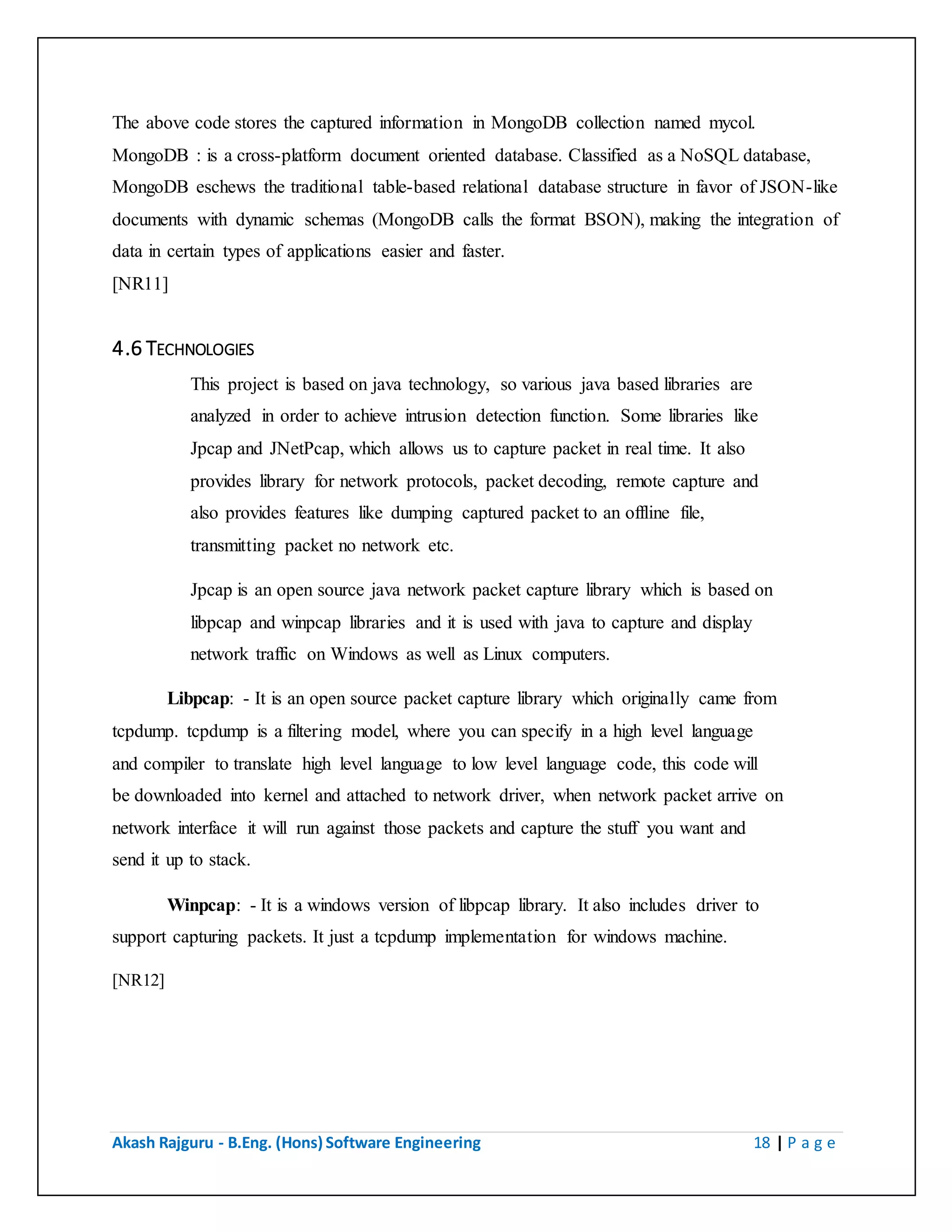 Akash Rajguru - B.Eng. (Hons) Software Engineering 18 | P a g e
MongoDB : is a cross-platform document oriented database. Classified as a NoSQL database,
MongoDB eschews the traditional table-based relational database structure in favor of JSON-like
documents with dynamic schemas (MongoDB calls the format BSON), making the integration of
data in certain types of applications easier and faster.
[NR11]
4.6 TECHNOLOGIES
This project is based on java technology, so various java based libraries are
analyzed in order to achieve intrusion detection function. Some libraries like
Jpcap and JNetPcap, which allows us to capture packet in real time. It also
provides library for network protocols, packet decoding, remote capture and
also provides features like dumping captured packet to an offline file,
transmitting packet no network etc.
Jpcap is an open source java network packet capture library which is based on
libpcap and winpcap libraries and it is used with java to capture and display
network traffic on Windows as well as Linux computers.
Libpcap: - It is an open source packet capture library which originally came from
tcpdump. tcpdump is a filtering model, where you can specify in a high level language
and compiler to translate high level language to low level language code, this code will
be downloaded into kernel and attached to network driver, when network packet arrive on
network interface it will run against those packets and capture the stuff you want and
send it up to stack.
Winpcap: - It is a windows version of libpcap library. It also includes driver to
support capturing packets. It just a tcpdump implementation for windows machine.
[NR12]
 