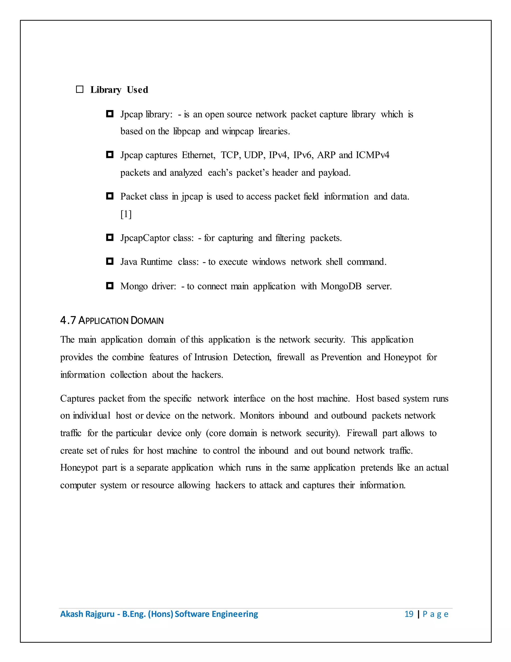 Akash Rajguru - B.Eng. (Hons) Software Engineering 19 | P a g e
 Library Used
 Jpcap library: - is an open source network packet capture library which is
based on the libpcap and winpcap lirearies.
 Jpcap captures Ethernet, TCP, UDP, IPv4, IPv6, ARP and ICMPv4
packets and analyzed each’s packet’s header and payload.
 Packet class in jpcap is used to access packet field information and data.
[1]
 JpcapCaptor class: - for capturing and filtering packets.
 Java Runtime class: - to execute windows network shell command.
 Mongo driver: - to connect main application with MongoDB server.
4.7 APPLICATION DOMAIN
The main application domain of this application is the network security. This application
provides the combine features of Intrusion Detection, firewall as Prevention and Honeypot for
information collection about the hackers.
Captures packet from the specific network interface on the host machine. Host based system runs
on individual host or device on the network. Monitors inbound and outbound packets network
traffic for the particular device only (core domain is network security). Firewall part allows to
create set of rules for host machine to control the inbound and out bound network traffic.
Honeypot part is a separate application which runs in the same application pretends like an actual
computer system or resource allowing hackers to attack and captures their information.
 