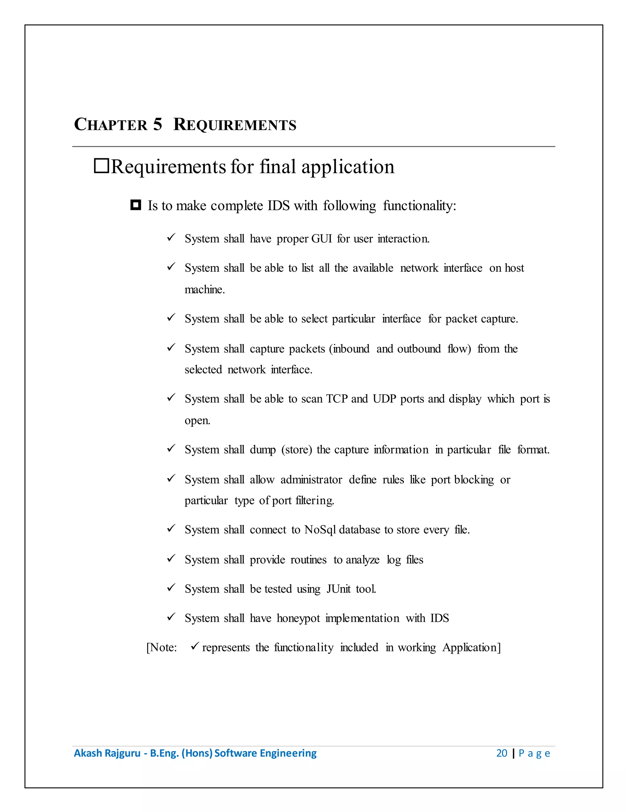 Akash Rajguru - B.Eng. (Hons) Software Engineering 20 | P a g e
CHAPTER 5 REQUIREMENTS
Requirements for final application
 Is to make complete IDS with following functionality:
 System shall have proper GUI for user interaction.
 System shall be able to list all the available network interface on host
machine.
 System shall be able to select particular interface for packet capture.
 System shall capture packets (inbound and outbound flow) from the
selected network interface.
 System shall be able to scan TCP and UDP ports and display which port is
open.
 System shall dump (store) the capture information in particular file format.
 System shall allow administrator define rules like port blocking or
particular type of port filtering.
 System shall connect to NoSql database to store every file.
 System shall provide routines to analyze log files
 System shall be tested using JUnit tool.
 System shall have honeypot implementation with IDS
[Note:  represents the functionality included in working Application]
 