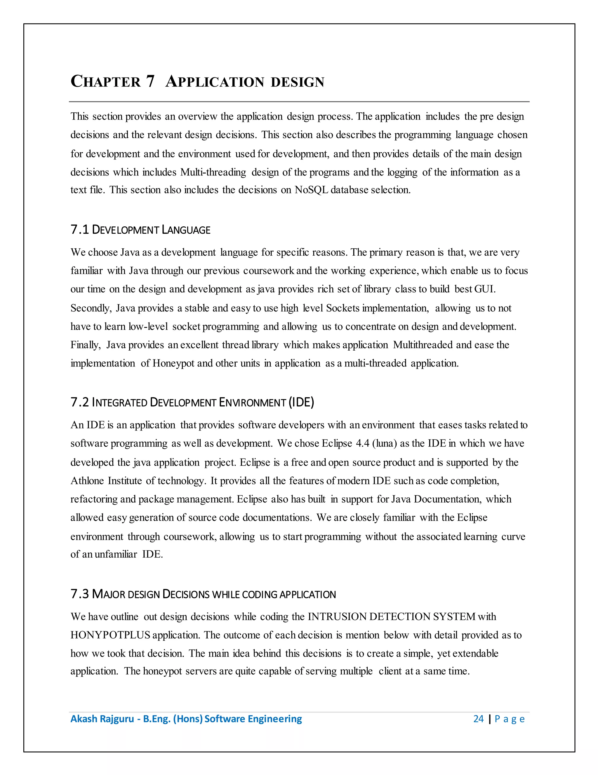 Akash Rajguru - B.Eng. (Hons) Software Engineering 24 | P a g e
CHAPTER 7 APPLICATION DESIGN
This section provides an overview the application design process. The application includes the pre design
decisions and the relevant design decisions. This section also describes the programming language chosen
for development and the environment used for development, and then provides details of the main design
decisions which includes Multi-threading design of the programs and the logging of the information as a
text file. This section also includes the decisions on NoSQL database selection.
7.1 DEVELOPMENT LANGUAGE
We choose Java as a development language for specific reasons. The primary reason is that, we are very
familiar with Java through our previous coursework and the working experience, which enable us to focus
our time on the design and development as java provides rich set of library class to build best GUI.
Secondly, Java provides a stable and easy to use high level Sockets implementation, allowing us to not
have to learn low-level socket programming and allowing us to concentrate on design and development.
Finally, Java provides an excellent thread library which makes application Multithreaded and ease the
implementation of Honeypot and other units in application as a multi-threaded application.
7.2 INTEGRATED DEVELOPMENT ENVIRONMENT (IDE)
An IDE is an application that provides software developers with an environment that eases tasks related to
software programming as well as development. We chose Eclipse 4.4 (luna) as the IDE in which we have
developed the java application project. Eclipse is a free and open source product and is supported by the
Athlone Institute of technology. It provides all the features of modern IDE such as code completion,
refactoring and package management. Eclipse also has built in support for Java Documentation, which
allowed easy generation of source code documentations. We are closely familiar with the Eclipse
environment through coursework, allowing us to start programming without the associated learning curve
of an unfamiliar IDE.
7.3 MAJOR DESIGN DECISIONS WHILE CODING APPLICATION
We have outline out design decisions while coding the INTRUSION DETECTION SYSTEM with
HONYPOTPLUS application. The outcome of each decision is mention below with detail provided as to
how we took that decision. The main idea behind this decisions is to create a simple, yet extendable
application. The honeypot servers are quite capable of serving multiple client at a same time.
 