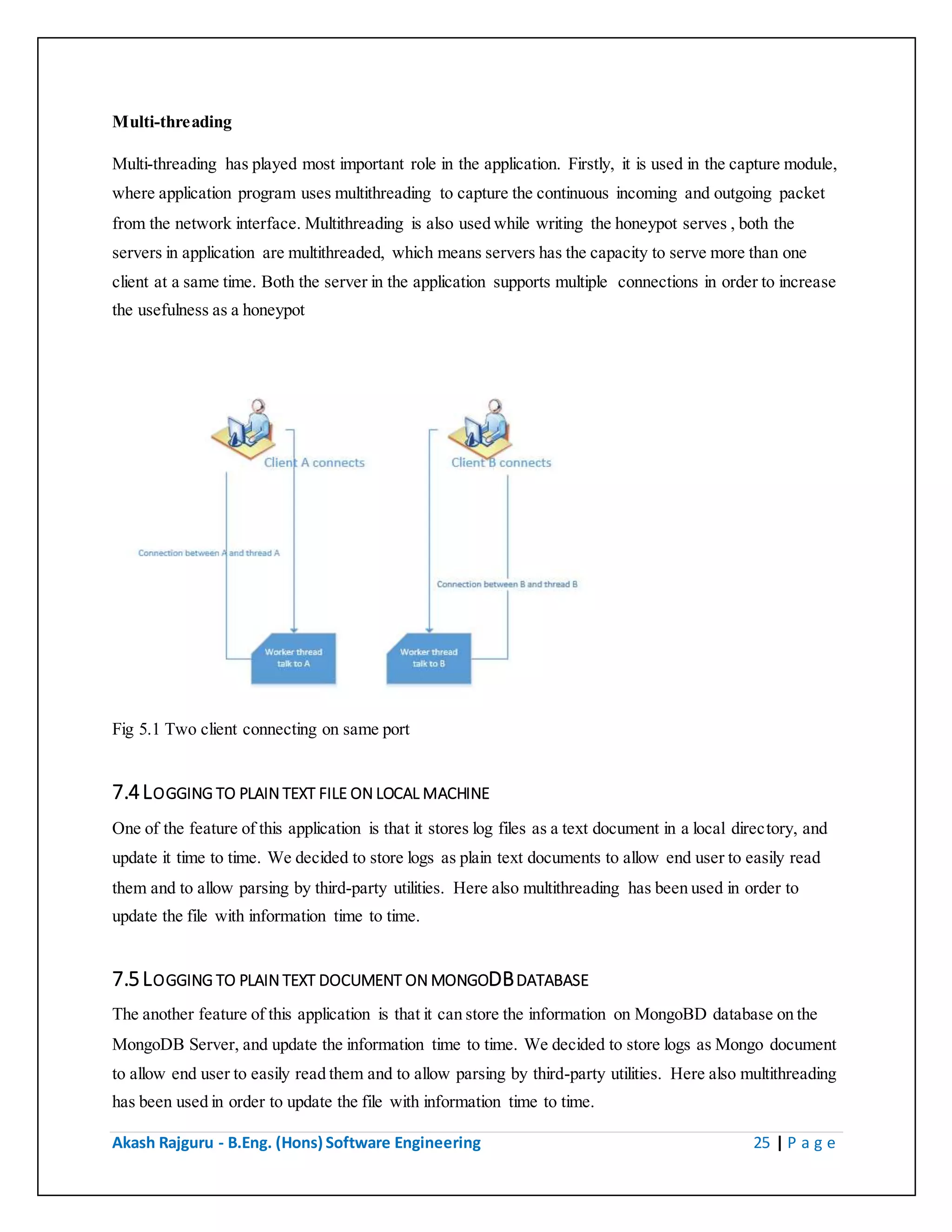 Akash Rajguru - B.Eng. (Hons) Software Engineering 25 | P a g e
Multi-threading
Multi-threading has played most important role in the application. Firstly, it is used in the capture module,
where application program uses multithreading to capture the continuous incoming and outgoing packet
from the network interface. Multithreading is also used while writing the honeypot serves , both the
servers in application are multithreaded, which means servers has the capacity to serve more than one
client at a same time. Both the server in the application supports multiple connections in order to increase
the usefulness as a honeypot
Fig 5.1 Two client connecting on same port
7.4 LOGGING TO PLAIN TEXT FILE ON LOCAL MACHINE
One of the feature of this application is that it stores log files as a text document in a local directory, and
update it time to time. We decided to store logs as plain text documents to allow end user to easily read
them and to allow parsing by third-party utilities. Here also multithreading has been used in order to
update the file with information time to time.
7.5 LOGGING TO PLAIN TEXT DOCUMENT ON MONGODB DATABASE
The another feature of this application is that it can store the information on MongoBD database on the
MongoDB Server, and update the information time to time. We decided to store logs as Mongo document
to allow end user to easily read them and to allow parsing by third-party utilities. Here also multithreading
has been used in order to update the file with information time to time.
 