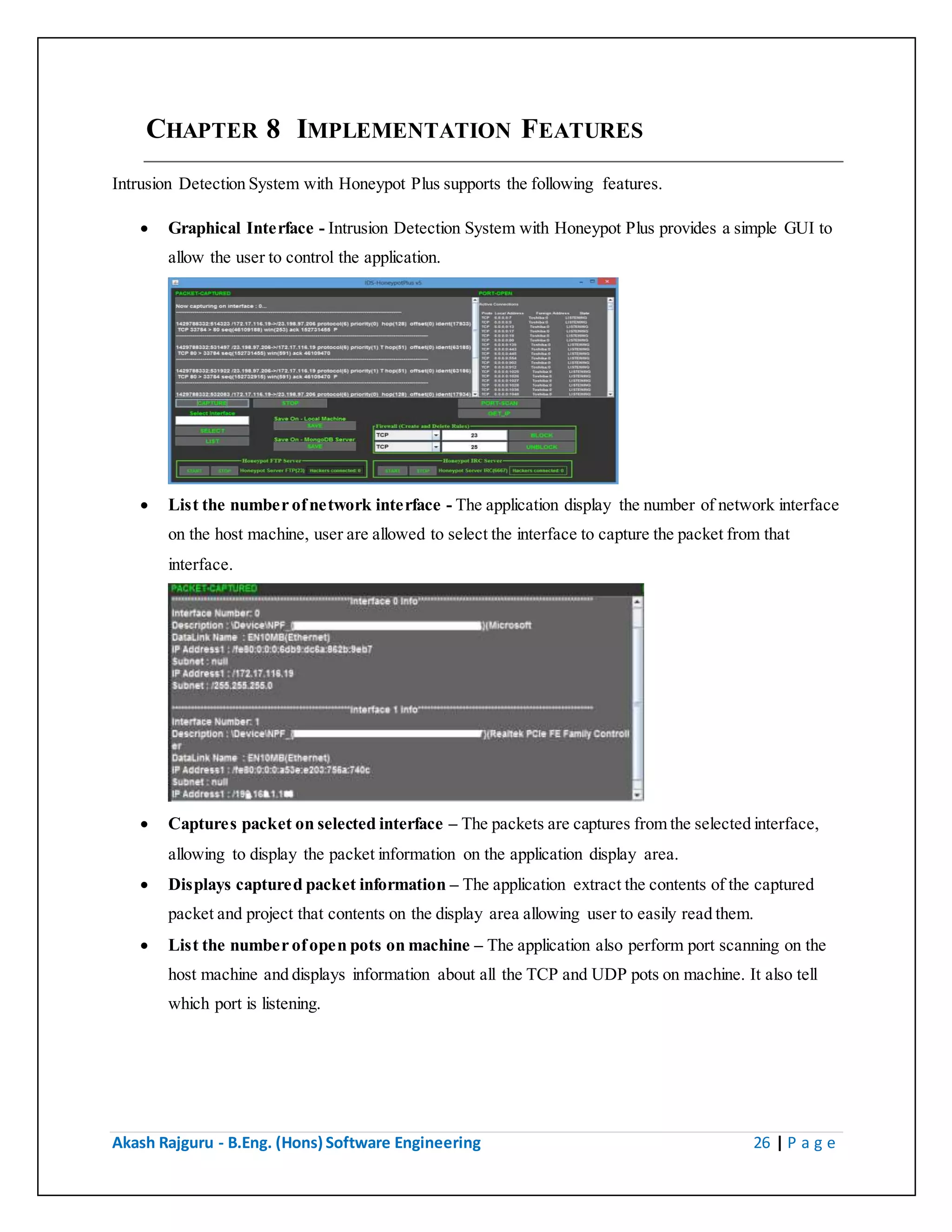 Akash Rajguru - B.Eng. (Hons) Software Engineering 26 | P a g e
CHAPTER 8 IMPLEMENTATION FEATURES
Intrusion Detection System with Honeypot Plus supports the following features.
 Graphical Interface - Intrusion Detection System with Honeypot Plus provides a simple GUI to
allow the user to control the application.
 List the number of network interface - The application display the number of network interface
on the host machine, user are allowed to select the interface to capture the packet from that
interface.
 Captures packet on selected interface – The packets are captures from the selected interface,
allowing to display the packet information on the application display area.
 Displays captured packet information – The application extract the contents of the captured
packet and project that contents on the display area allowing user to easily read them.
 List the number of open pots on machine – The application also perform port scanning on the
host machine and displays information about all the TCP and UDP pots on machine. It also tell
which port is listening.
 