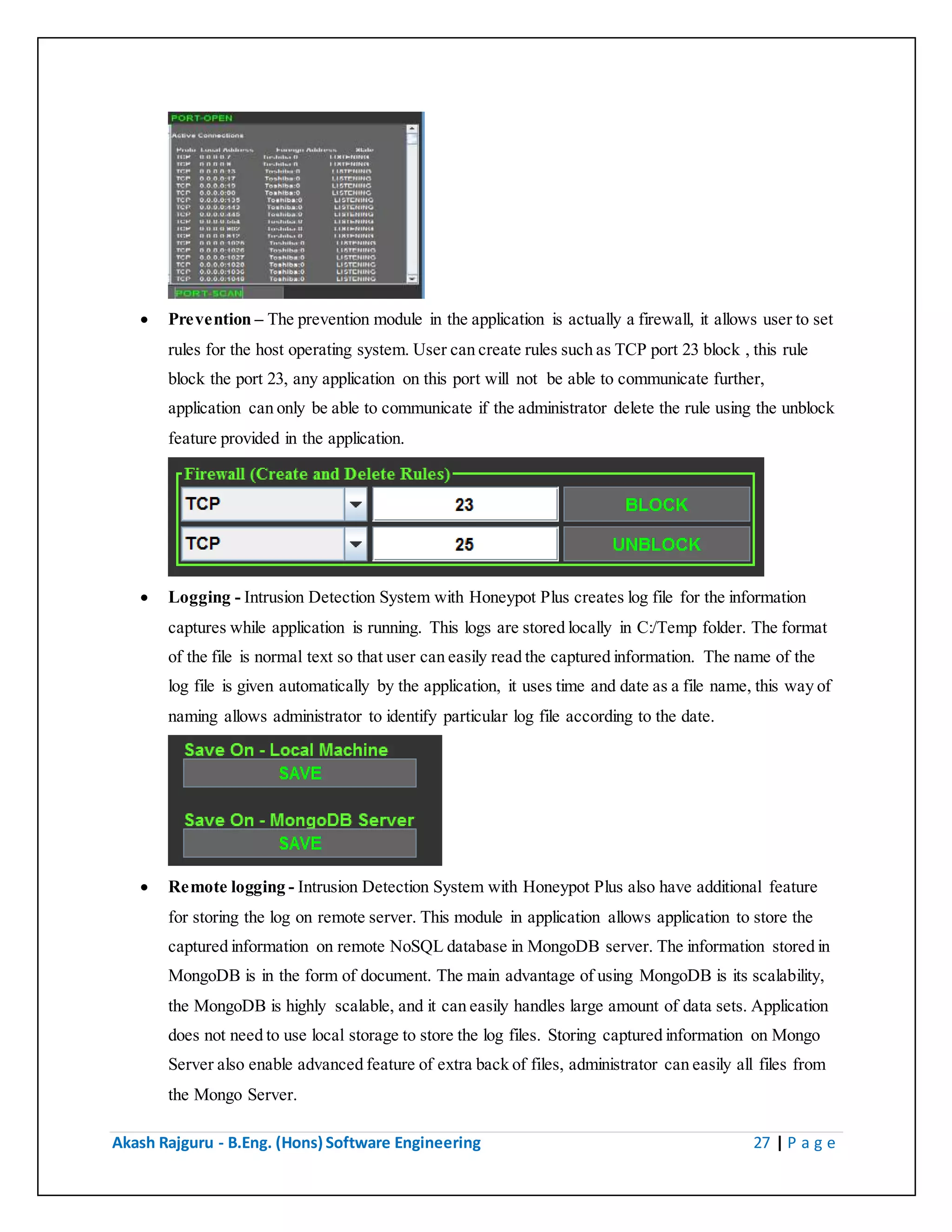 Akash Rajguru - B.Eng. (Hons) Software Engineering 27 | P a g e
 Prevention – The prevention module in the application is actually a firewall, it allows user to set
rules for the host operating system. User can create rules such as TCP port 23 block , this rule
block the port 23, any application on this port will not be able to communicate further,
application can only be able to communicate if the administrator delete the rule using the unblock
feature provided in the application.
 Logging - Intrusion Detection System with Honeypot Plus creates log file for the information
captures while application is running. This logs are stored locally in C:/Temp folder. The format
of the file is normal text so that user can easily read the captured information. The name of the
log file is given automatically by the application, it uses time and date as a file name, this way of
naming allows administrator to identify particular log file according to the date.
 Remote logging - Intrusion Detection System with Honeypot Plus also have additional feature
for storing the log on remote server. This module in application allows application to store the
captured information on remote NoSQL database in MongoDB server. The information stored in
MongoDB is in the form of document. The main advantage of using MongoDB is its scalability,
the MongoDB is highly scalable, and it can easily handles large amount of data sets. Application
does not need to use local storage to store the log files. Storing captured information on Mongo
Server also enable advanced feature of extra back of files, administrator can easily all files from
the Mongo Server.
 