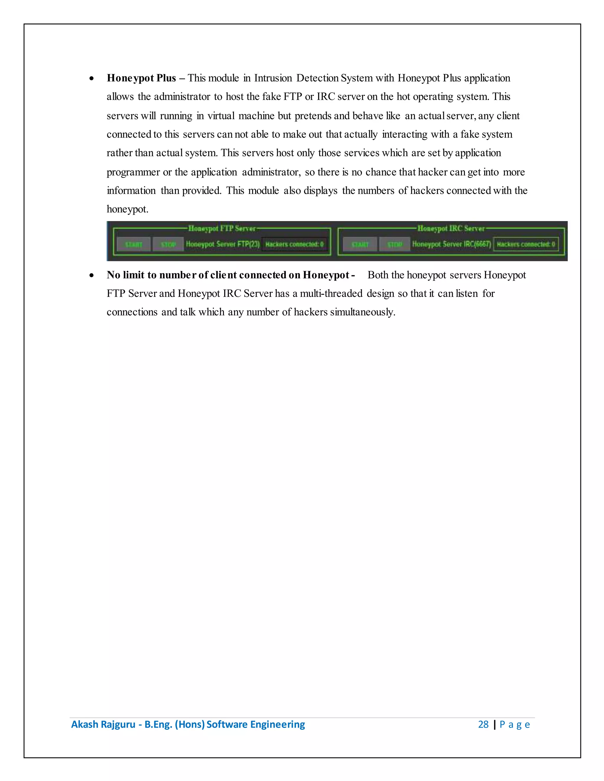 Akash Rajguru - B.Eng. (Hons) Software Engineering 28 | P a g e
 Honeypot Plus – This module in Intrusion Detection System with Honeypot Plus application
allows the administrator to host the fake FTP or IRC server on the hot operating system. This
servers will running in virtual machine but pretends and behave like an actual server, any client
connected to this servers can not able to make out that actually interacting with a fake system
rather than actual system. This servers host only those services which are set by application
programmer or the application administrator, so there is no chance that hacker can get into more
information than provided. This module also displays the numbers of hackers connected with the
honeypot.
 No limit to number of client connected on Honeypot - Both the honeypot servers Honeypot
FTP Server and Honeypot IRC Server has a multi-threaded design so that it can listen for
connections and talk which any number of hackers simultaneously.
 
