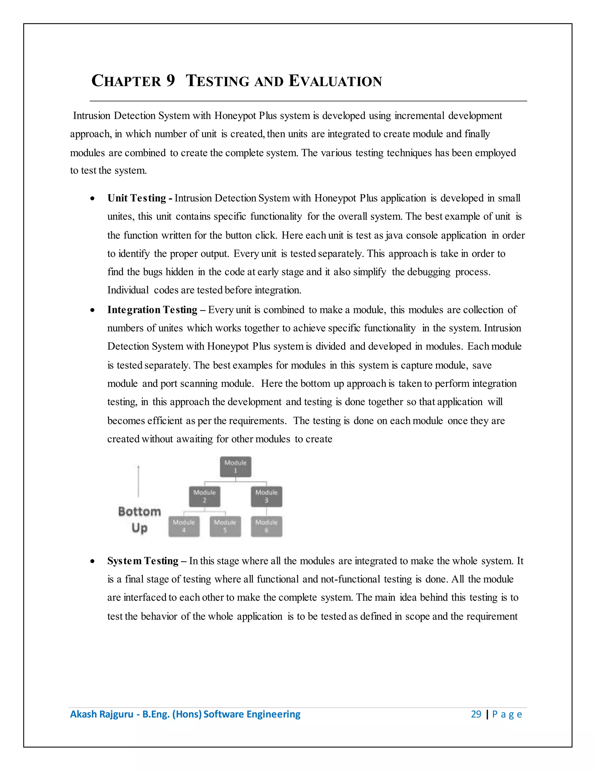 Akash Rajguru - B.Eng. (Hons) Software Engineering 29 | P a g e
CHAPTER 9 TESTING AND EVALUATION
Intrusion Detection System with Honeypot Plus system is developed using incremental development
approach, in which number of unit is created, then units are integrated to create module and finally
modules are combined to create the complete system. The various testing techniques has been employed
to test the system.
 Unit Testing - Intrusion Detection System with Honeypot Plus application is developed in small
unites, this unit contains specific functionality for the overall system. The best example of unit is
the function written for the button click. Here each unit is test as java console application in order
to identify the proper output. Every unit is tested separately. This approach is take in order to
find the bugs hidden in the code at early stage and it also simplify the debugging process.
Individual codes are tested before integration.
 Integration Testing – Every unit is combined to make a module, this modules are collection of
numbers of unites which works together to achieve specific functionality in the system. Intrusion
Detection System with Honeypot Plus system is divided and developed in modules. Each module
is tested separately. The best examples for modules in this system is capture module, save
module and port scanning module. Here the bottom up approach is taken to perform integration
testing, in this approach the development and testing is done together so that application will
becomes efficient as per the requirements. The testing is done on each module once they are
created without awaiting for other modules to create
 System Testing – In this stage where all the modules are integrated to make the whole system. It
is a final stage of testing where all functional and not-functional testing is done. All the module
are interfaced to each other to make the complete system. The main idea behind this testing is to
test the behavior of the whole application is to be tested as defined in scope and the requirement
 