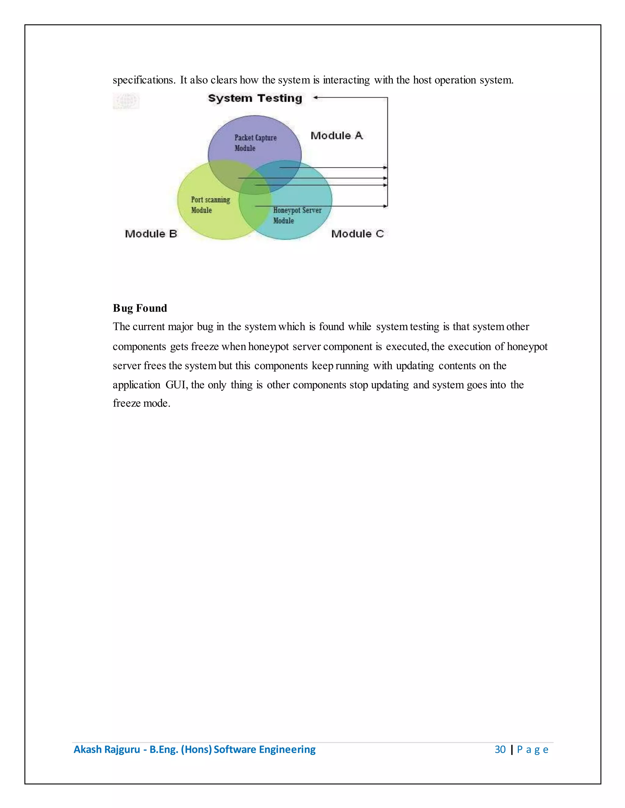 Akash Rajguru - B.Eng. (Hons) Software Engineering 30 | P a g e
specifications. It also clears how the system is interacting with the host operation system.
Bug Found
The current major bug in the system which is found while system testing is that system other
components gets freeze when honeypot server component is executed, the execution of honeypot
server frees the system but this components keep running with updating contents on the
application GUI, the only thing is other components stop updating and system goes into the
freeze mode.
 