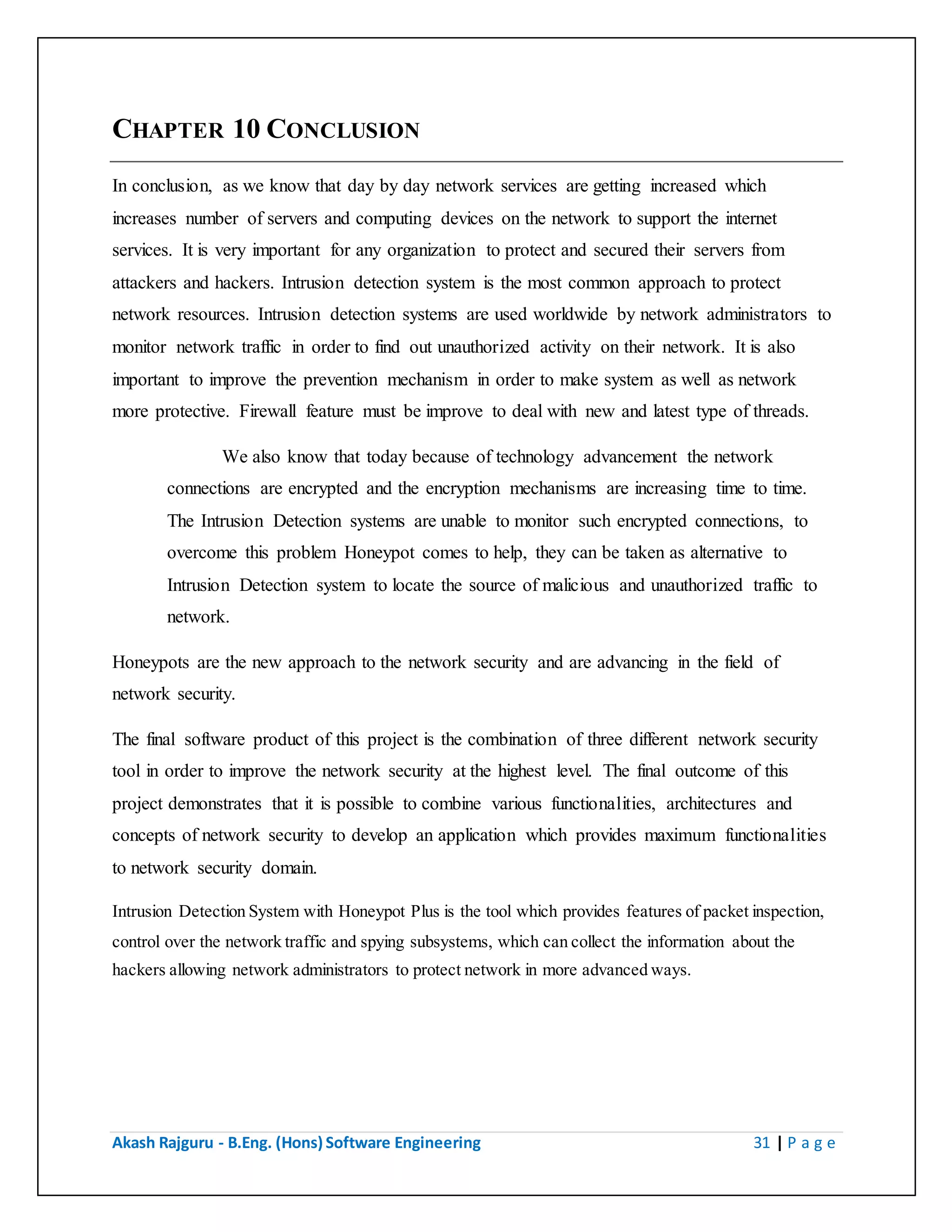 Akash Rajguru - B.Eng. (Hons) Software Engineering 31 | P a g e
CHAPTER 10 CONCLUSION
In conclusion, as we know that day by day network services are getting increased which
increases number of servers and computing devices on the network to support the internet
services. It is very important for any organization to protect and secured their servers from
attackers and hackers. Intrusion detection system is the most common approach to protect
network resources. Intrusion detection systems are used worldwide by network administrators to
monitor network traffic in order to find out unauthorized activity on their network. It is also
important to improve the prevention mechanism in order to make system as well as network
more protective. Firewall feature must be improve to deal with new and latest type of threads.
We also know that today because of technology advancement the network
connections are encrypted and the encryption mechanisms are increasing time to time.
The Intrusion Detection systems are unable to monitor such encrypted connections, to
overcome this problem Honeypot comes to help, they can be taken as alternative to
Intrusion Detection system to locate the source of malicious and unauthorized traffic to
network.
Honeypots are the new approach to the network security and are advancing in the field of
network security.
The final software product of this project is the combination of three different network security
tool in order to improve the network security at the highest level. The final outcome of this
project demonstrates that it is possible to combine various functionalities, architectures and
concepts of network security to develop an application which provides maximum functionalities
to network security domain.
Intrusion Detection System with Honeypot Plus is the tool which provides features of packet inspection,
control over the network traffic and spying subsystems, which can collect the information about the
hackers allowing network administrators to protect network in more advanced ways.
 