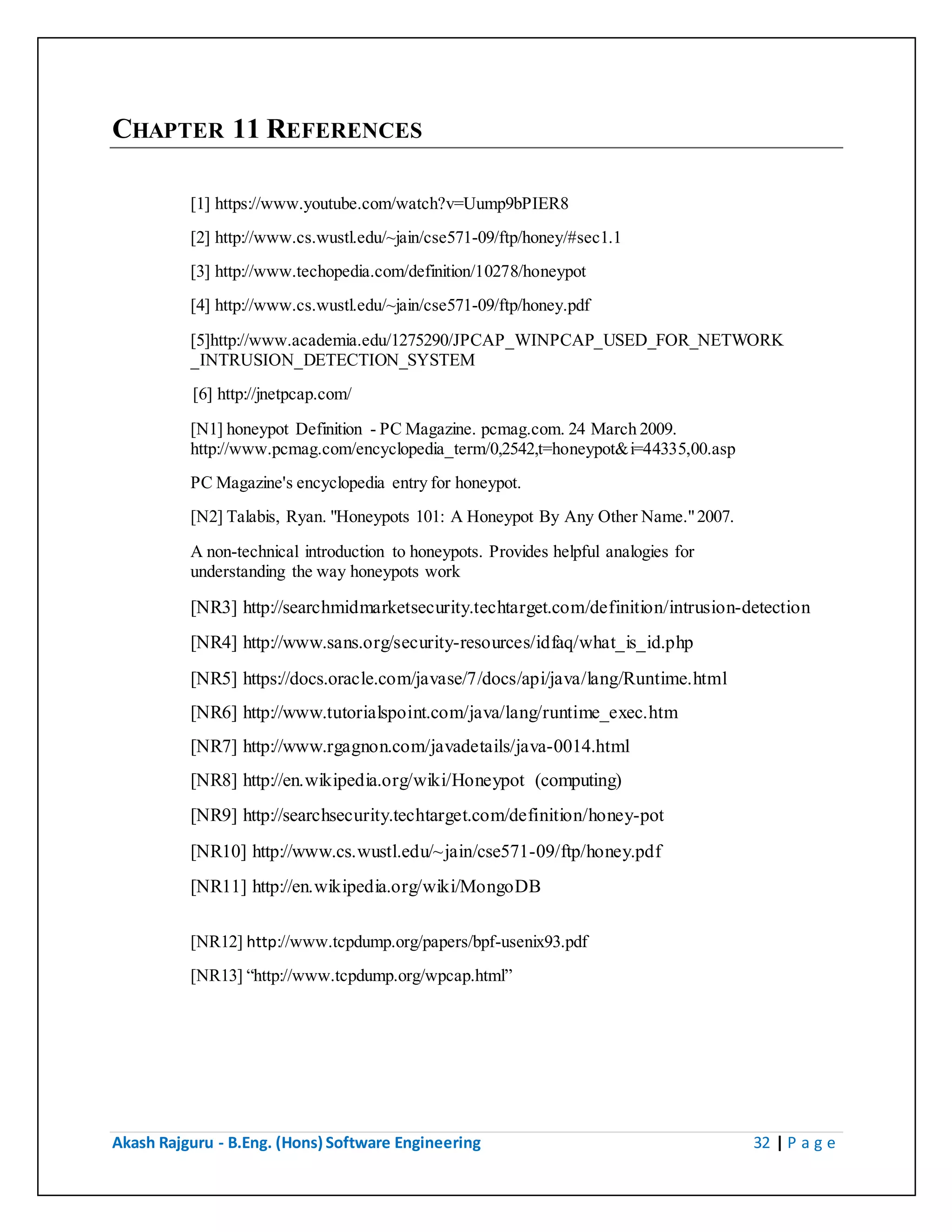 Akash Rajguru - B.Eng. (Hons) Software Engineering 32 | P a g e
CHAPTER 11 REFERENCES
[1] https://www.youtube.com/watch?v=Uump9bPIER8
[2] http://www.cs.wustl.edu/~jain/cse571-09/ftp/honey/#sec1.1
[3] http://www.techopedia.com/definition/10278/honeypot
[4] http://www.cs.wustl.edu/~jain/cse571-09/ftp/honey.pdf
[5]http://www.academia.edu/1275290/JPCAP_WINPCAP_USED_FOR_NETWORK
_INTRUSION_DETECTION_SYSTEM
[6] http://jnetpcap.com/
[N1] honeypot Definition - PC Magazine. pcmag.com. 24 March 2009.
http://www.pcmag.com/encyclopedia_term/0,2542,t=honeypot&i=44335,00.asp
PC Magazine's encyclopedia entry for honeypot.
[N2] Talabis, Ryan. "Honeypots 101: A Honeypot By Any Other Name." 2007.
A non-technical introduction to honeypots. Provides helpful analogies for
understanding the way honeypots work
[NR3] http://searchmidmarketsecurity.techtarget.com/definition/intrusion-detection
[NR4] http://www.sans.org/security-resources/idfaq/what_is_id.php
[NR5] https://docs.oracle.com/javase/7/docs/api/java/lang/Runtime.html
[NR6] http://www.tutorialspoint.com/java/lang/runtime_exec.htm
[NR7] http://www.rgagnon.com/javadetails/java-0014.html
[NR8] http://en.wikipedia.org/wiki/Honeypot (computing)
[NR9] http://searchsecurity.techtarget.com/definition/honey-pot
[NR10] http://www.cs.wustl.edu/~jain/cse571-09/ftp/honey.pdf
[NR11] http://en.wikipedia.org/wiki/MongoDB
[NR12] http://www.tcpdump.org/papers/bpf-usenix93.pdf
[NR13] “http://www.tcpdump.org/wpcap.html”
 