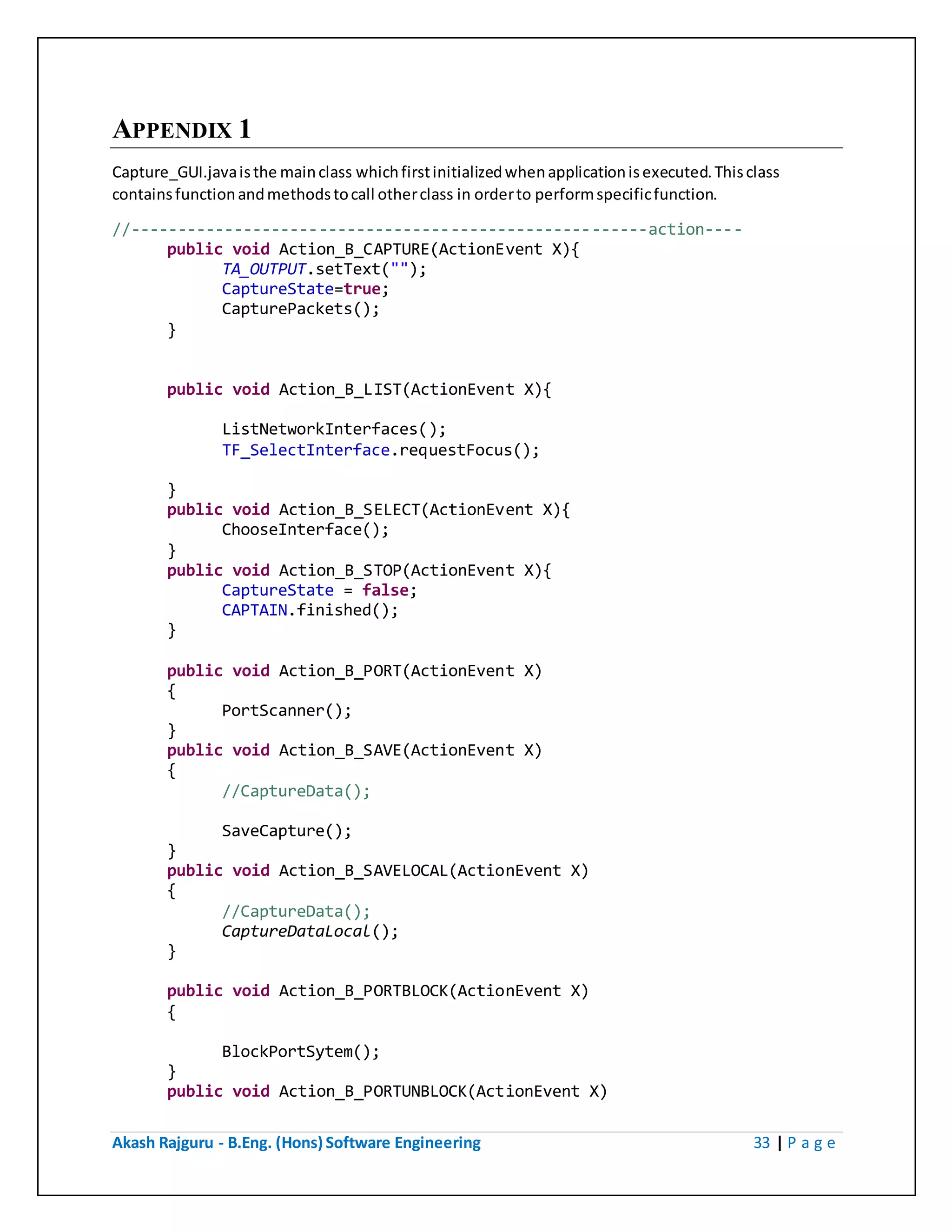 Akash Rajguru - B.Eng. (Hons) Software Engineering 33 | P a g e
APPENDIX 1
Capture_GUI.java is the main class which first initialized when application is executed. This class
contains function and methods to call other class in order to perform specific function.
//-------------------------------------------------------action----
public void Action_B_CAPTURE(ActionEvent X){
TA_OUTPUT.setText("");
CaptureState=true;
CapturePackets();
}
public void Action_B_LIST(ActionEvent X){
ListNetworkInterfaces();
TF_SelectInterface.requestFocus();
}
public void Action_B_SELECT(ActionEvent X){
ChooseInterface();
}
public void Action_B_STOP(ActionEvent X){
CaptureState = false;
CAPTAIN.finished();
}
public void Action_B_PORT(ActionEvent X)
{
PortScanner();
}
public void Action_B_SAVE(ActionEvent X)
{
//CaptureData();
SaveCapture();
}
public void Action_B_SAVELOCAL(ActionEvent X)
{
//CaptureData();
CaptureDataLocal();
}
public void Action_B_PORTBLOCK(ActionEvent X)
{
BlockPortSytem();
}
public void Action_B_PORTUNBLOCK(ActionEvent X)
 