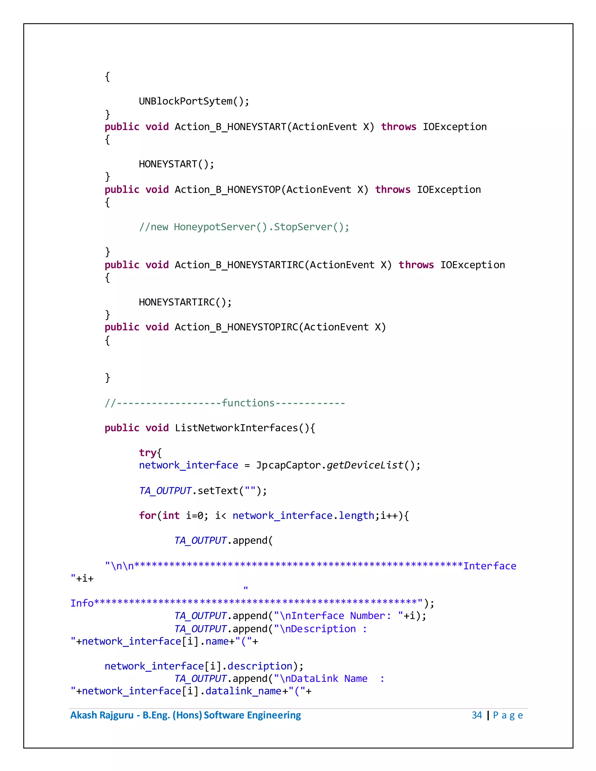 Akash Rajguru - B.Eng. (Hons) Software Engineering 34 | P a g e
{
UNBlockPortSytem();
}
public void Action_B_HONEYSTART(ActionEvent X) throws IOException
{
HONEYSTART();
}
public void Action_B_HONEYSTOP(ActionEvent X) throws IOException
{
//new HoneypotServer().StopServer();
}
public void Action_B_HONEYSTARTIRC(ActionEvent X) throws IOException
{
HONEYSTARTIRC();
}
public void Action_B_HONEYSTOPIRC(ActionEvent X)
{
}
//------------------functions------------
public void ListNetworkInterfaces(){
try{
network_interface = JpcapCaptor.getDeviceList();
TA_OUTPUT.setText("");
for(int i=0; i< network_interface.length;i++){
TA_OUTPUT.append(
"nn********************************************************Interface
"+i+
"
Info*******************************************************");
TA_OUTPUT.append("nInterface Number: "+i);
TA_OUTPUT.append("nDescription :
"+network_interface[i].name+"("+
network_interface[i].description);
TA_OUTPUT.append("nDataLink Name :
"+network_interface[i].datalink_name+"("+
 