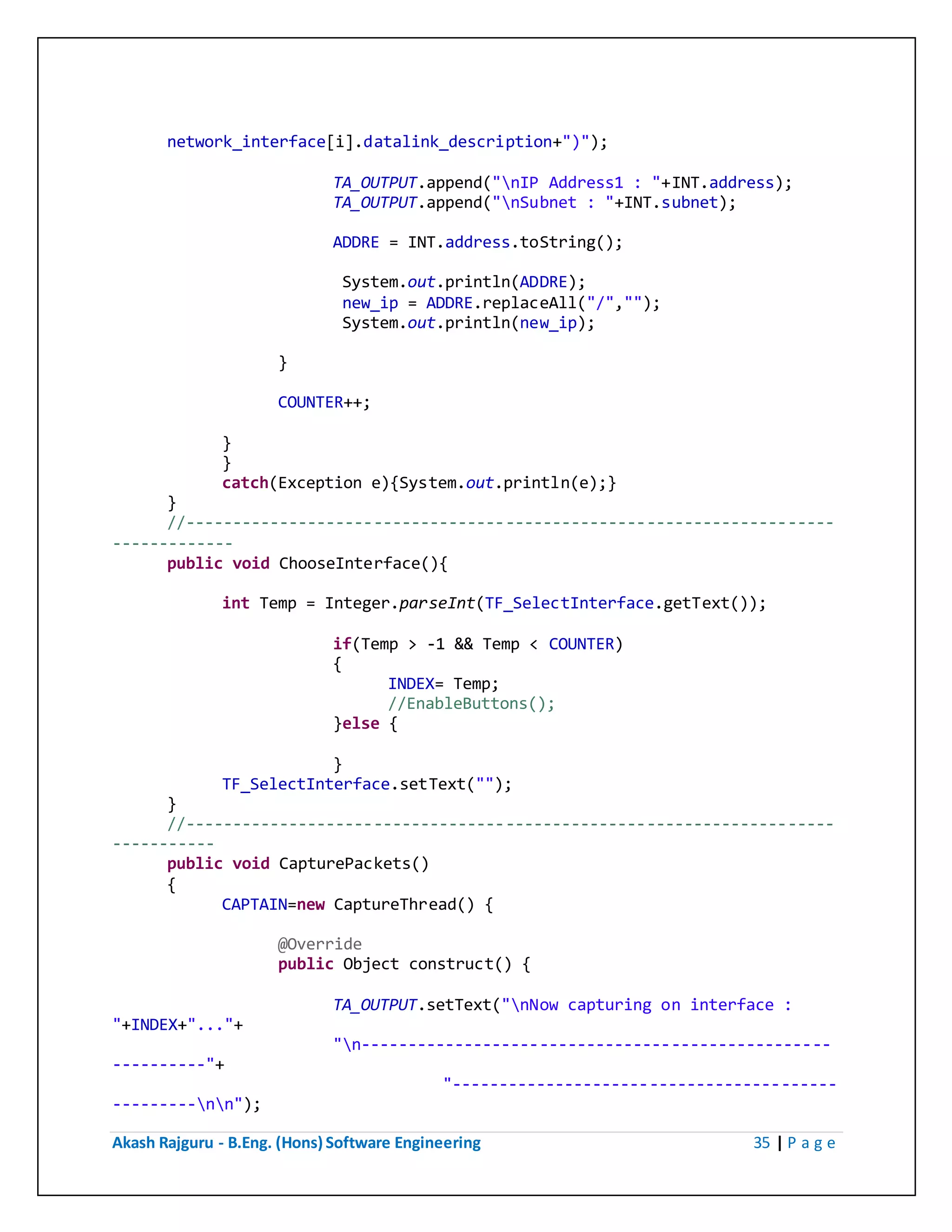 Akash Rajguru - B.Eng. (Hons) Software Engineering 35 | P a g e
network_interface[i].datalink_description+")");
TA_OUTPUT.append("nIP Address1 : "+INT.address);
TA_OUTPUT.append("nSubnet : "+INT.subnet);
ADDRE = INT.address.toString();
System.out.println(ADDRE);
new_ip = ADDRE.replaceAll("/","");
System.out.println(new_ip);
}
COUNTER++;
}
}
catch(Exception e){System.out.println(e);}
}
//---------------------------------------------------------------------
-------------
public void ChooseInterface(){
int Temp = Integer.parseInt(TF_SelectInterface.getText());
if(Temp > -1 && Temp < COUNTER)
{
INDEX= Temp;
//EnableButtons();
}else {
}
TF_SelectInterface.setText("");
}
//---------------------------------------------------------------------
-----------
public void CapturePackets()
{
CAPTAIN=new CaptureThread() {
@Override
public Object construct() {
TA_OUTPUT.setText("nNow capturing on interface :
"+INDEX+"..."+
"n--------------------------------------------------
----------"+
"-----------------------------------------
---------nn");
 