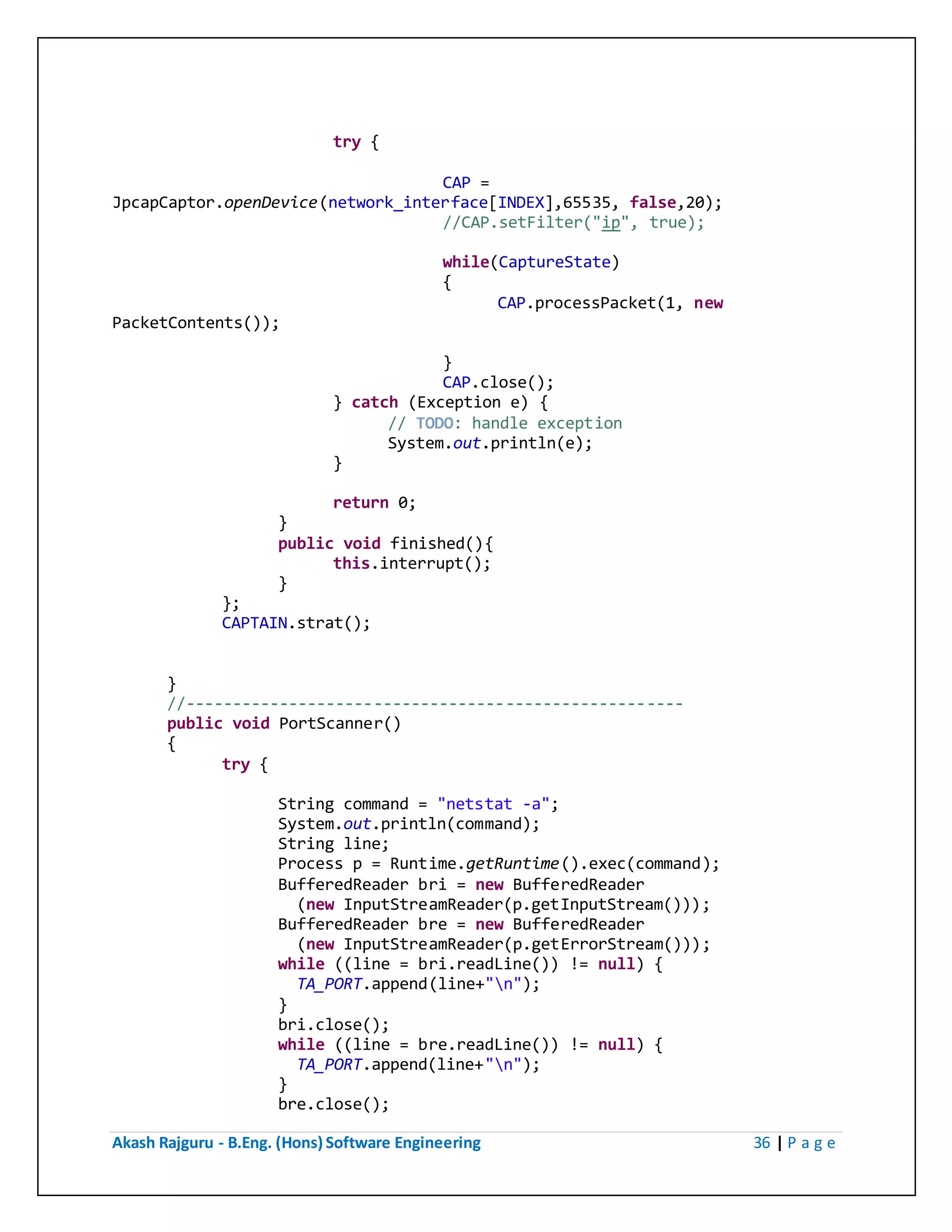 Akash Rajguru - B.Eng. (Hons) Software Engineering 36 | P a g e
try {
CAP =
JpcapCaptor.openDevice(network_interface[INDEX],65535, false,20);
//CAP.setFilter("ip", true);
while(CaptureState)
{
CAP.processPacket(1, new
PacketContents());
}
CAP.close();
} catch (Exception e) {
// TODO: handle exception
System.out.println(e);
}
return 0;
}
public void finished(){
this.interrupt();
}
};
CAPTAIN.strat();
}
//-----------------------------------------------------
public void PortScanner()
{
try {
String command = "netstat -a";
System.out.println(command);
String line;
Process p = Runtime.getRuntime().exec(command);
BufferedReader bri = new BufferedReader
(new InputStreamReader(p.getInputStream()));
BufferedReader bre = new BufferedReader
(new InputStreamReader(p.getErrorStream()));
while ((line = bri.readLine()) != null) {
TA_PORT.append(line+"n");
}
bri.close();
while ((line = bre.readLine()) != null) {
TA_PORT.append(line+"n");
}
bre.close();
 