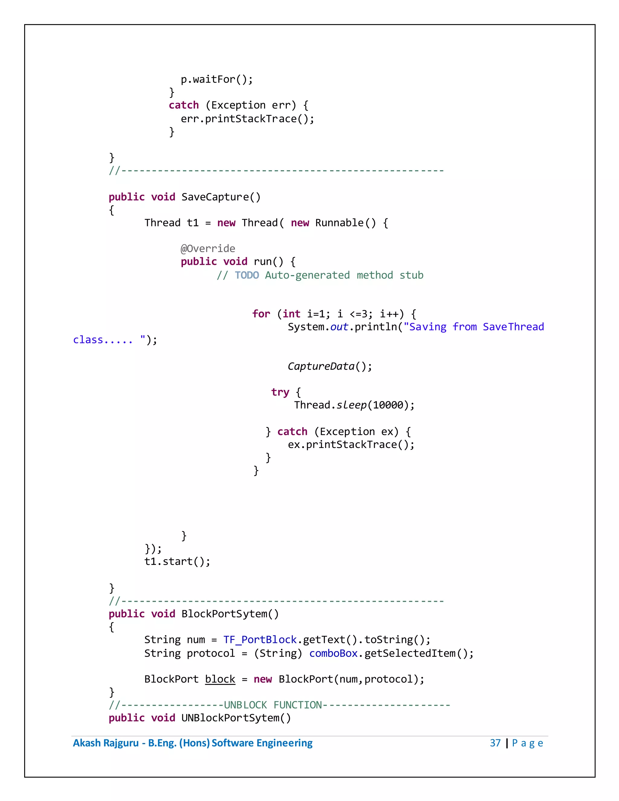 Akash Rajguru - B.Eng. (Hons) Software Engineering 37 | P a g e
p.waitFor();
}
catch (Exception err) {
err.printStackTrace();
}
}
//-----------------------------------------------------
public void SaveCapture()
{
Thread t1 = new Thread( new Runnable() {
@Override
public void run() {
// TODO Auto-generated method stub
for (int i=1; i <=3; i++) {
System.out.println("Saving from SaveThread
class..... ");
CaptureData();
try {
Thread.sleep(10000);
} catch (Exception ex) {
ex.printStackTrace();
}
}
}
});
t1.start();
}
//-----------------------------------------------------
public void BlockPortSytem()
{
String num = TF_PortBlock.getText().toString();
String protocol = (String) comboBox.getSelectedItem();
BlockPort block = new BlockPort(num,protocol);
}
//-----------------UNBLOCK FUNCTION---------------------
public void UNBlockPortSytem()
 