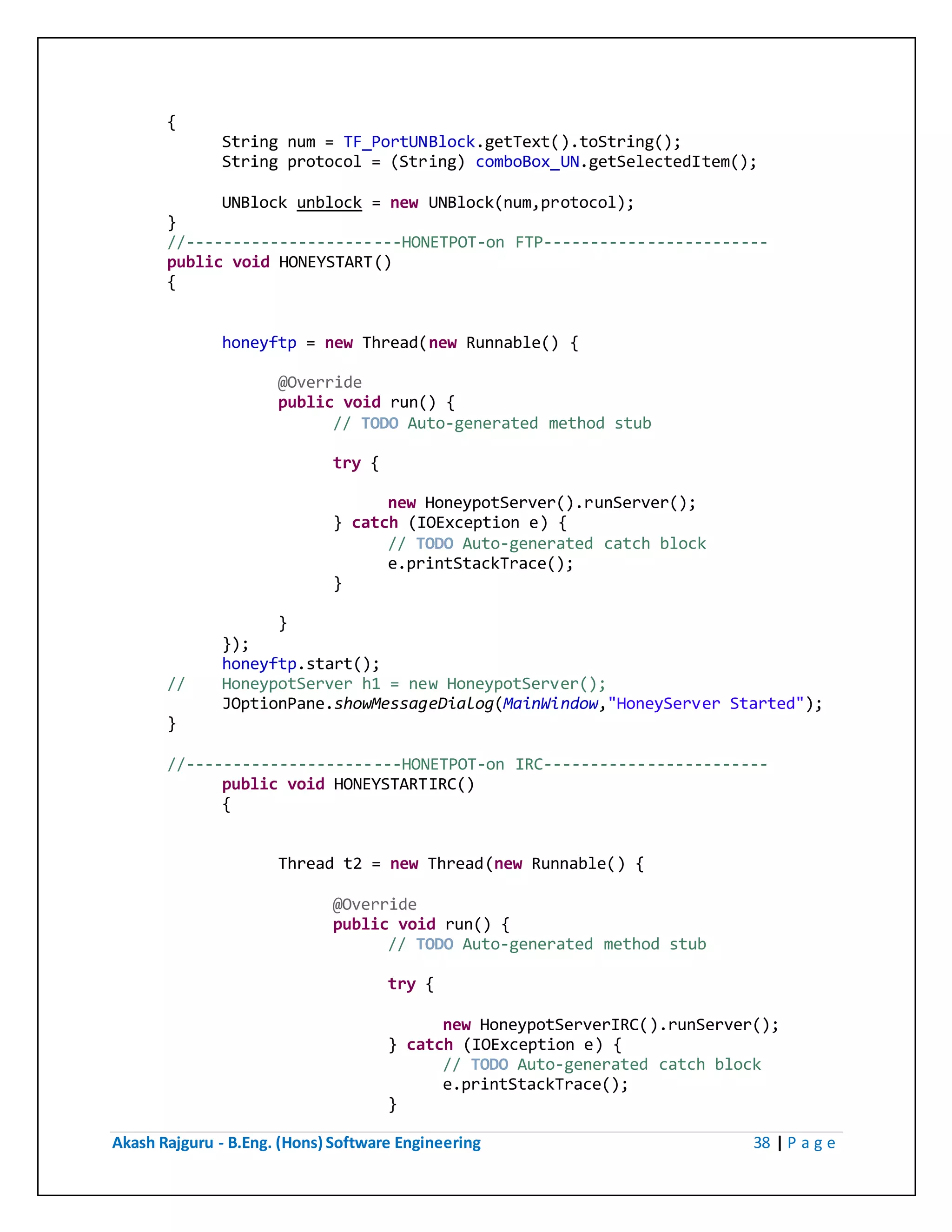 Akash Rajguru - B.Eng. (Hons) Software Engineering 38 | P a g e
{
String num = TF_PortUNBlock.getText().toString();
String protocol = (String) comboBox_UN.getSelectedItem();
UNBlock unblock = new UNBlock(num,protocol);
}
//-----------------------HONETPOT-on FTP------------------------
public void HONEYSTART()
{
honeyftp = new Thread(new Runnable() {
@Override
public void run() {
// TODO Auto-generated method stub
try {
new HoneypotServer().runServer();
} catch (IOException e) {
// TODO Auto-generated catch block
e.printStackTrace();
}
}
});
honeyftp.start();
// HoneypotServer h1 = new HoneypotServer();
JOptionPane.showMessageDialog(MainWindow,"HoneyServer Started");
}
//-----------------------HONETPOT-on IRC------------------------
public void HONEYSTARTIRC()
{
Thread t2 = new Thread(new Runnable() {
@Override
public void run() {
// TODO Auto-generated method stub
try {
new HoneypotServerIRC().runServer();
} catch (IOException e) {
// TODO Auto-generated catch block
e.printStackTrace();
}
 