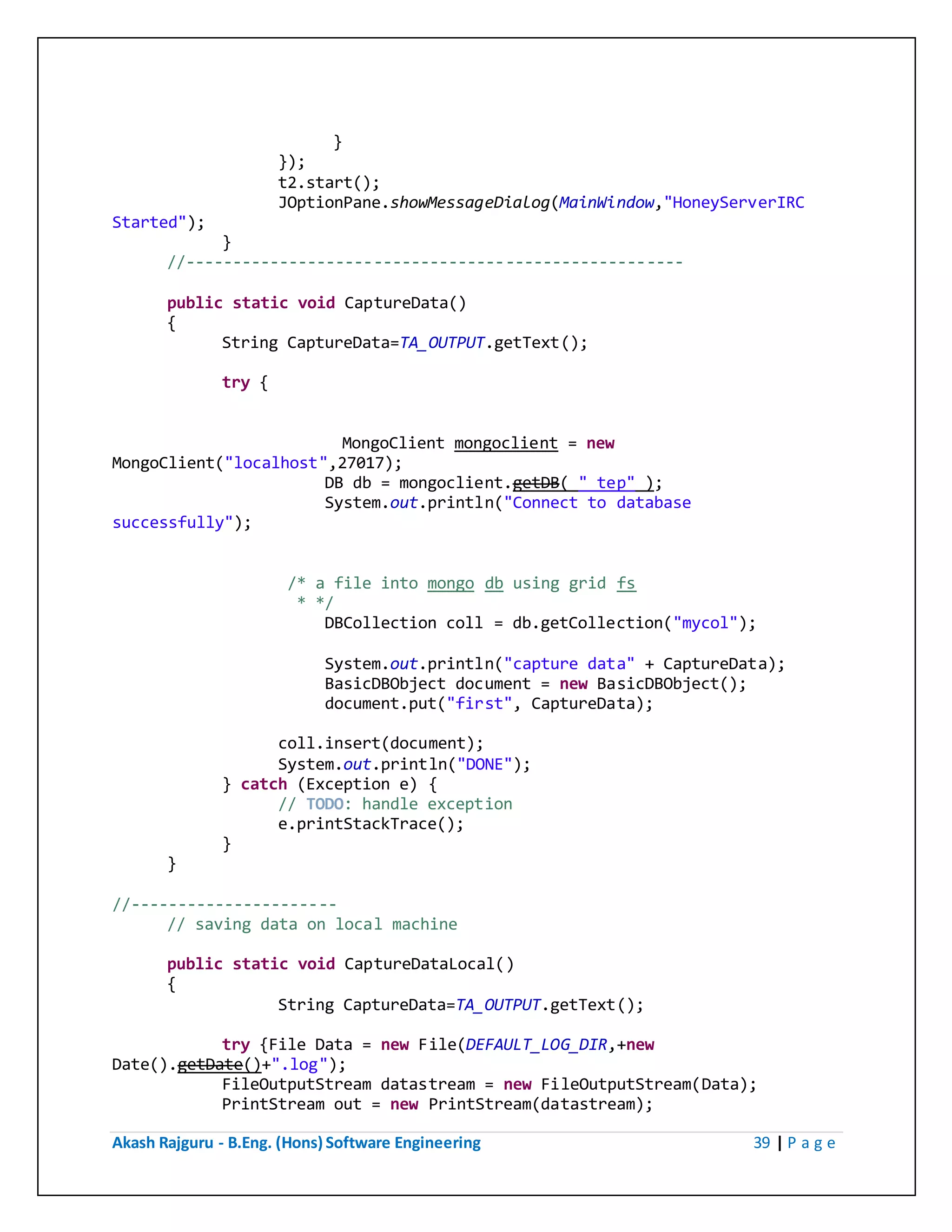 Akash Rajguru - B.Eng. (Hons) Software Engineering 39 | P a g e
}
});
t2.start();
JOptionPane.showMessageDialog(MainWindow,"HoneyServerIRC
Started");
}
//-----------------------------------------------------
public static void CaptureData()
{
String CaptureData=TA_OUTPUT.getText();
try {
MongoClient mongoclient = new
MongoClient("localhost",27017);
DB db = mongoclient.getDB( "_tep" );
System.out.println("Connect to database
successfully");
/* a file into mongo db using grid fs
* */
DBCollection coll = db.getCollection("mycol");
System.out.println("capture data" + CaptureData);
BasicDBObject document = new BasicDBObject();
document.put("first", CaptureData);
coll.insert(document);
System.out.println("DONE");
} catch (Exception e) {
// TODO: handle exception
e.printStackTrace();
}
}
//----------------------
// saving data on local machine
public static void CaptureDataLocal()
{
String CaptureData=TA_OUTPUT.getText();
try {File Data = new File(DEFAULT_LOG_DIR,+new
Date().getDate()+".log");
FileOutputStream datastream = new FileOutputStream(Data);
PrintStream out = new PrintStream(datastream);
 