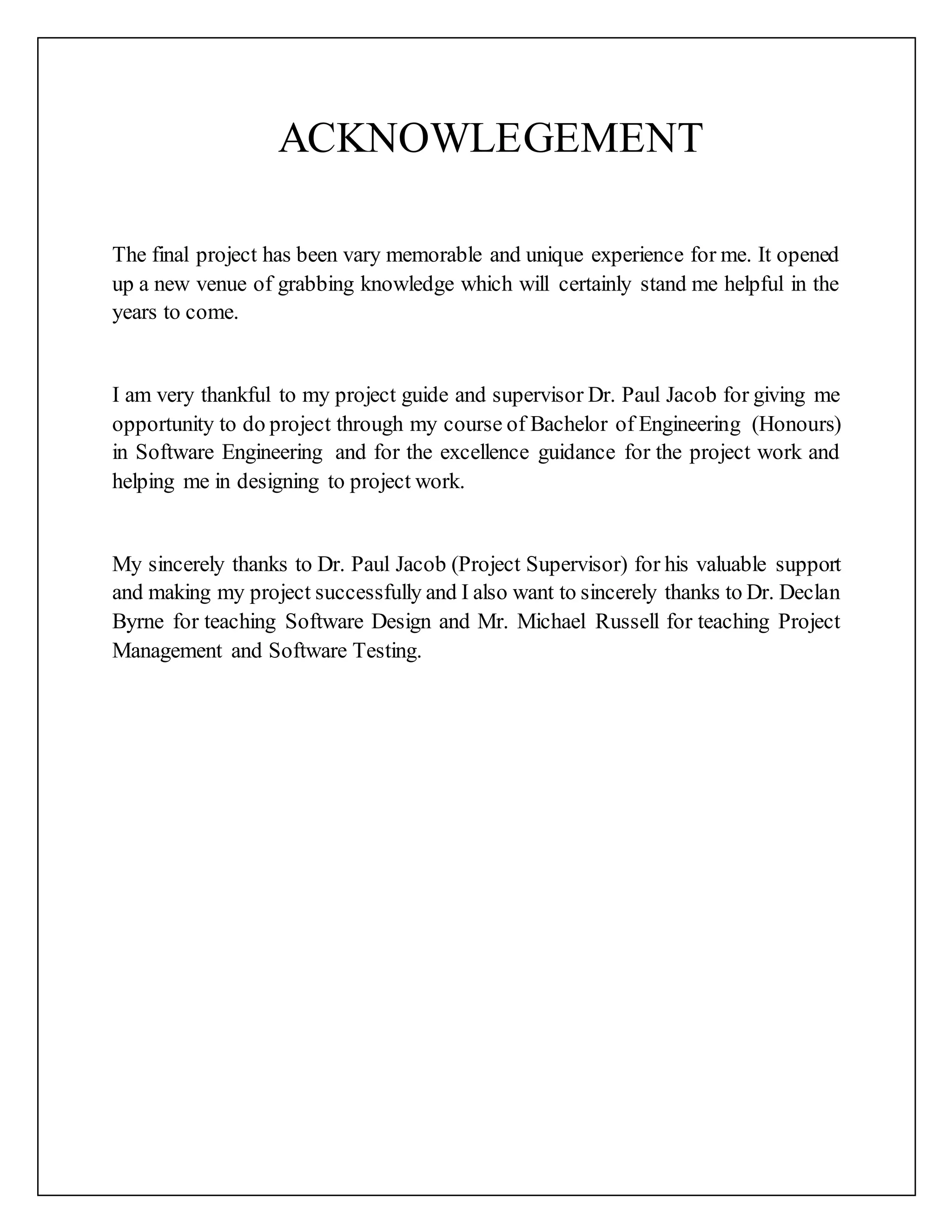 ACKNOWLEGEMENT
The final project has been vary memorable and unique experience for me. It
opened up a new venue of grabbing knowledge which will certainly stand me
helpful in the years to come.
I am very thankful to my project guide and supervisor Dr. Paul Jacob for giving me
opportunity to do project through my course of Bachelor of Engineering (Honours)
in Software Engineering and for the excellence guidance for the project work and
helping me in designing to project work.
My sincerely thanks to Dr. Paul Jacob (Project Supervisor) for his valuable support
and making my project successfully and I also want to sincerely thanks to Dr.
Declan Byrne for teaching Software Design and Mr. Michael Russell for teaching
Project Management and Software Testing.
 