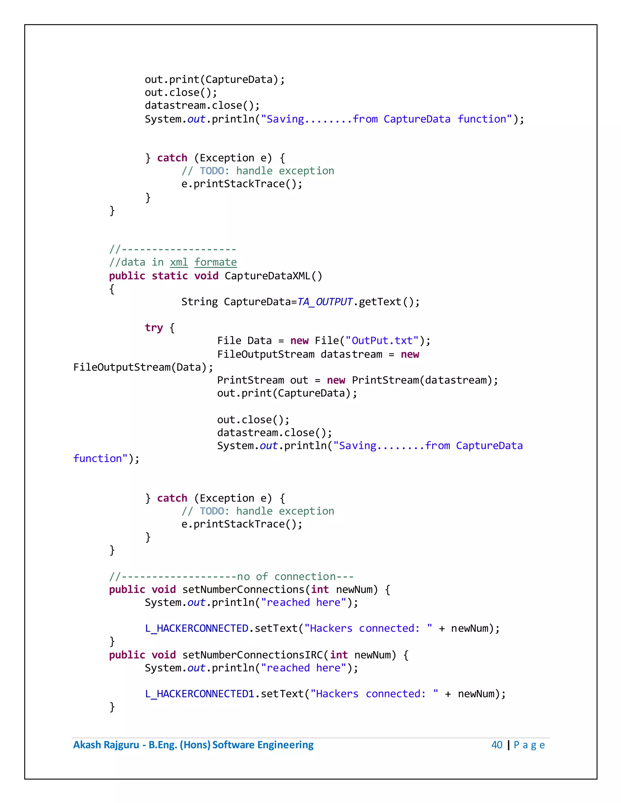 Akash Rajguru - B.Eng. (Hons) Software Engineering 40 | P a g e
out.print(CaptureData);
out.close();
datastream.close();
System.out.println("Saving........from CaptureData function");
} catch (Exception e) {
// TODO: handle exception
e.printStackTrace();
}
}
//-------------------
//data in xml formate
public static void CaptureDataXML()
{
String CaptureData=TA_OUTPUT.getText();
try {
File Data = new File("OutPut.txt");
FileOutputStream datastream = new
FileOutputStream(Data);
PrintStream out = new PrintStream(datastream);
out.print(CaptureData);
out.close();
datastream.close();
System.out.println("Saving........from CaptureData
function");
} catch (Exception e) {
// TODO: handle exception
e.printStackTrace();
}
}
//-------------------no of connection---
public void setNumberConnections(int newNum) {
System.out.println("reached here");
L_HACKERCONNECTED.setText("Hackers connected: " + newNum);
}
public void setNumberConnectionsIRC(int newNum) {
System.out.println("reached here");
L_HACKERCONNECTED1.setText("Hackers connected: " + newNum);
}
 