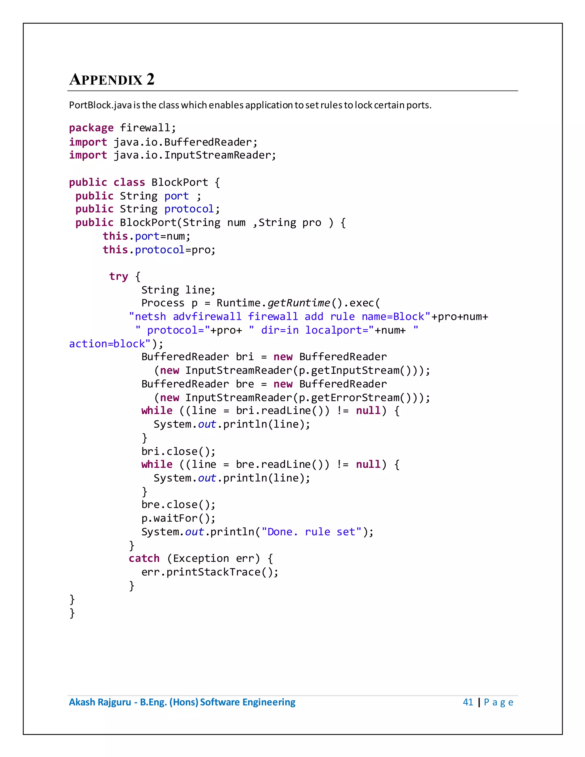 Akash Rajguru - B.Eng. (Hons) Software Engineering 41 | P a g e
APPENDIX 2
PortBlock.java is the class which enables application to set rules to lock certain ports.
package firewall;
import java.io.BufferedReader;
import java.io.InputStreamReader;
public class BlockPort {
public String port ;
public String protocol;
public BlockPort(String num ,String pro ) {
this.port=num;
this.protocol=pro;
try {
String line;
Process p = Runtime.getRuntime().exec(
"netsh advfirewall firewall add rule name=Block"+pro+num+
" protocol="+pro+ " dir=in localport="+num+ "
action=block");
BufferedReader bri = new BufferedReader
(new InputStreamReader(p.getInputStream()));
BufferedReader bre = new BufferedReader
(new InputStreamReader(p.getErrorStream()));
while ((line = bri.readLine()) != null) {
System.out.println(line);
}
bri.close();
while ((line = bre.readLine()) != null) {
System.out.println(line);
}
bre.close();
p.waitFor();
System.out.println("Done. rule set");
}
catch (Exception err) {
err.printStackTrace();
}
}
}
 