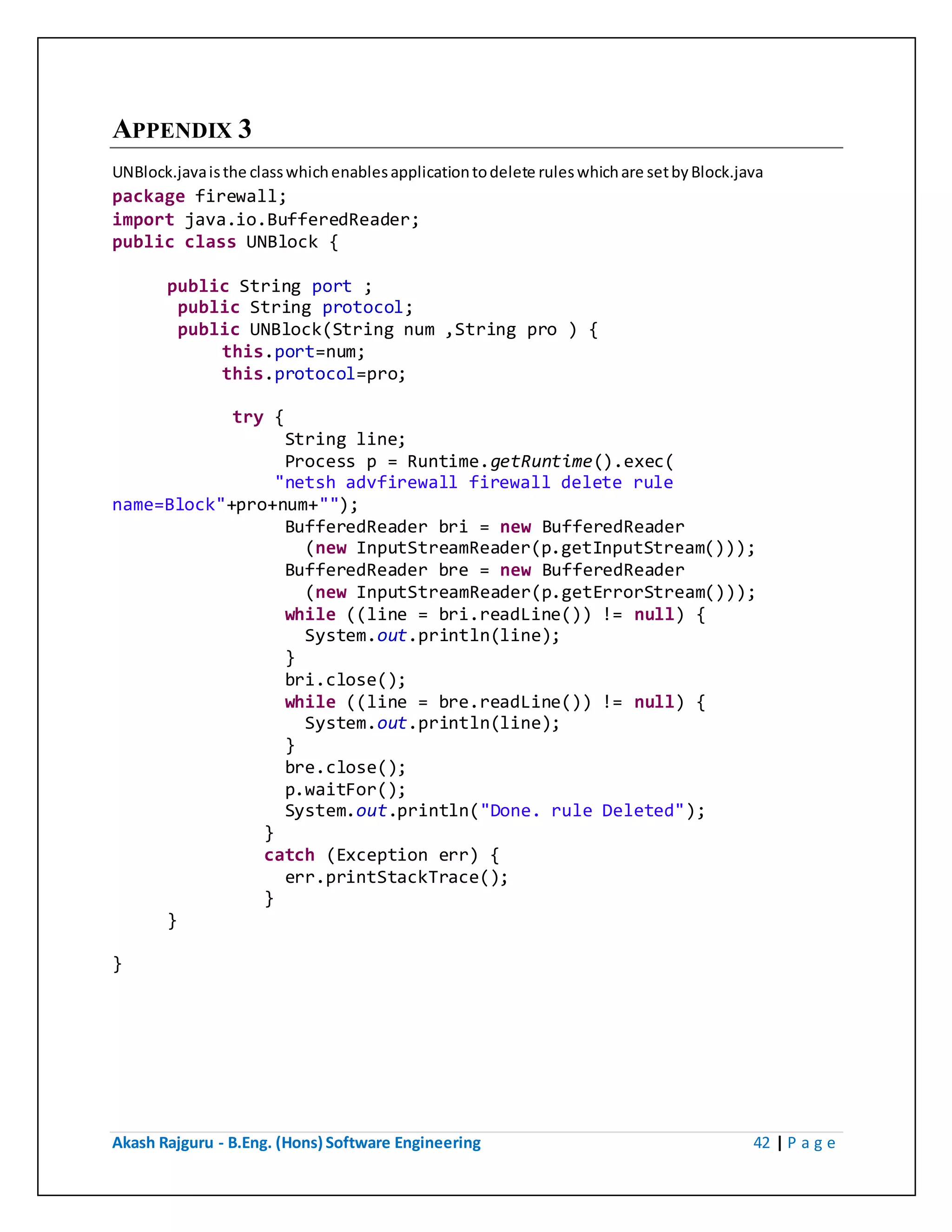 Akash Rajguru - B.Eng. (Hons) Software Engineering 42 | P a g e
APPENDIX 3
UNBlock.java is the class which enables application to delete rules which are set by Block.java
package firewall;
import java.io.BufferedReader;
public class UNBlock {
public String port ;
public String protocol;
public UNBlock(String num ,String pro ) {
this.port=num;
this.protocol=pro;
try {
String line;
Process p = Runtime.getRuntime().exec(
"netsh advfirewall firewall delete rule
name=Block"+pro+num+"");
BufferedReader bri = new BufferedReader
(new InputStreamReader(p.getInputStream()));
BufferedReader bre = new BufferedReader
(new InputStreamReader(p.getErrorStream()));
while ((line = bri.readLine()) != null) {
System.out.println(line);
}
bri.close();
while ((line = bre.readLine()) != null) {
System.out.println(line);
}
bre.close();
p.waitFor();
System.out.println("Done. rule Deleted");
}
catch (Exception err) {
err.printStackTrace();
}
}
}
 