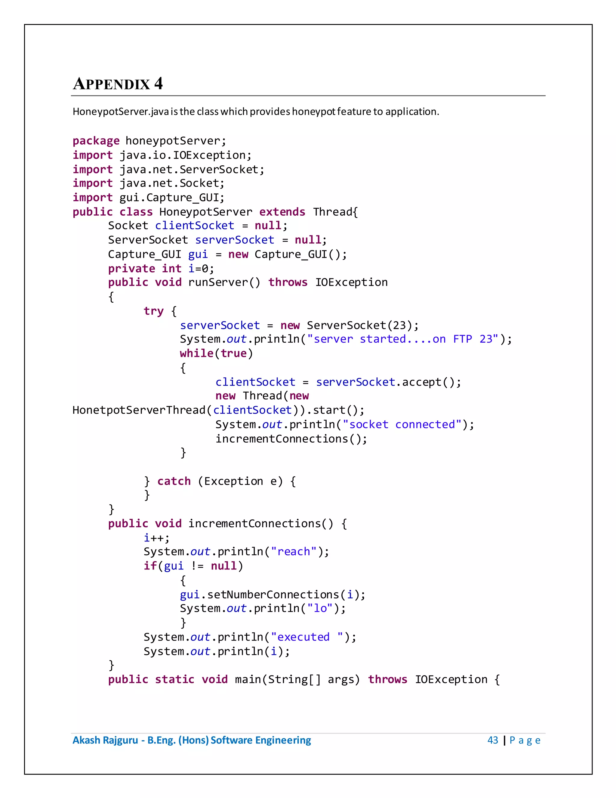 Akash Rajguru - B.Eng. (Hons) Software Engineering 43 | P a g e
APPENDIX 4
HoneypotServer.java is the class which provides honeypot feature to application.
package honeypotServer;
import java.io.IOException;
import java.net.ServerSocket;
import java.net.Socket;
import gui.Capture_GUI;
public class HoneypotServer extends Thread{
Socket clientSocket = null;
ServerSocket serverSocket = null;
Capture_GUI gui = new Capture_GUI();
private int i=0;
public void runServer() throws IOException
{
try {
serverSocket = new ServerSocket(23);
System.out.println("server started....on FTP 23");
while(true)
{
clientSocket = serverSocket.accept();
new Thread(new
HonetpotServerThread(clientSocket)).start();
System.out.println("socket connected");
incrementConnections();
}
} catch (Exception e) {
}
}
public void incrementConnections() {
i++;
System.out.println("reach");
if(gui != null)
{
gui.setNumberConnections(i);
System.out.println("lo");
}
System.out.println("executed ");
System.out.println(i);
}
public static void main(String[] args) throws IOException {
 
