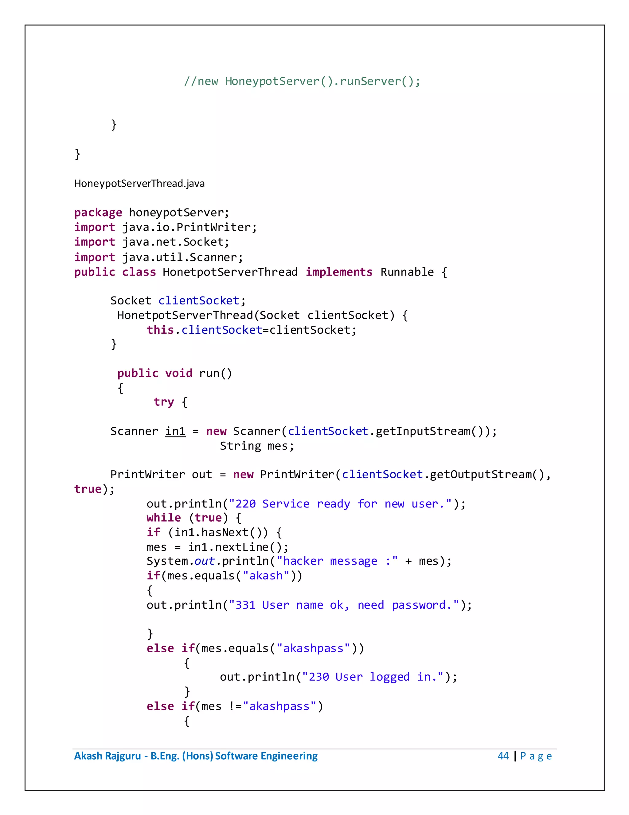 Akash Rajguru - B.Eng. (Hons) Software Engineering 44 | P a g e
//new HoneypotServer().runServer();
}
}
HoneypotServerThread.java
package honeypotServer;
import java.io.PrintWriter;
import java.net.Socket;
import java.util.Scanner;
public class HonetpotServerThread implements Runnable {
Socket clientSocket;
HonetpotServerThread(Socket clientSocket) {
this.clientSocket=clientSocket;
}
public void run()
{
try {
Scanner in1 = new Scanner(clientSocket.getInputStream());
String mes;
PrintWriter out = new PrintWriter(clientSocket.getOutputStream(),
true);
out.println("220 Service ready for new user.");
while (true) {
if (in1.hasNext()) {
mes = in1.nextLine();
System.out.println("hacker message :" + mes);
if(mes.equals("akash"))
{
out.println("331 User name ok, need password.");
}
else if(mes.equals("akashpass"))
{
out.println("230 User logged in.");
}
else if(mes !="akashpass")
{
 