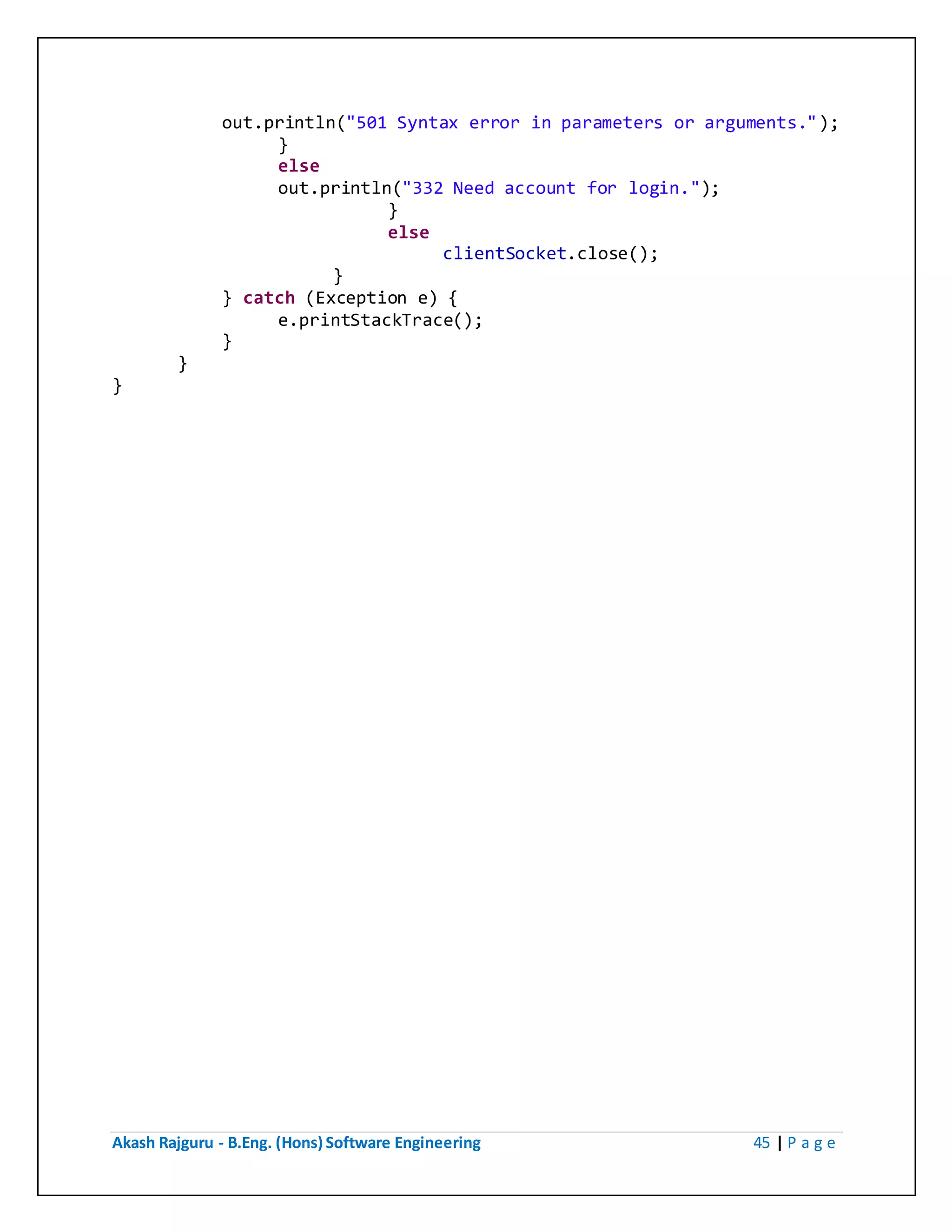 Akash Rajguru - B.Eng. (Hons) Software Engineering 45 | P a g e
out.println("501 Syntax error in parameters or arguments.");
}
else
out.println("332 Need account for login.");
}
else
clientSocket.close();
}
} catch (Exception e) {
e.printStackTrace();
}
}
}
 