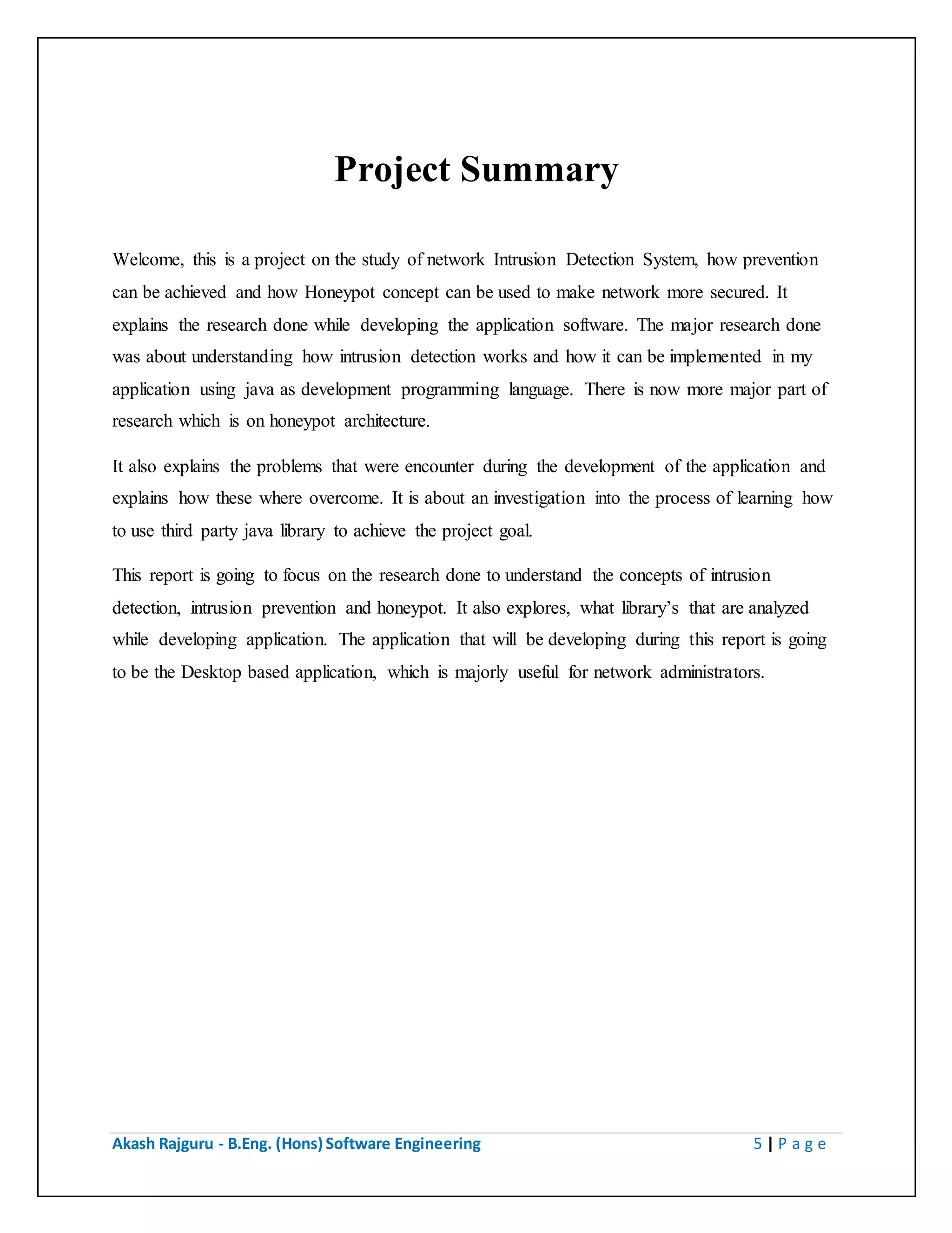 Akash Rajguru - B.Eng. (Hons) Software Engineering 5 | P a g e
Project Summary
Welcome, this is a project on the study of network Intrusion Detection System, how prevention
can be achieved and how Honeypot concept can be used to make network more secured. It
explains the research done while developing the application software. The major research done
was about understanding how intrusion detection works and how it can be implemented in my
application using java as development programming language. There is one more major part of
research which is on honeypot architecture.
It also explains the problems that were encounter during the development of the application and
explains how these where overcome. It is about an investigation into the process of learning how
to use third party java library to achieve the project goal.
This report is going to focus on the research done to understand the concepts of intrusion
detection, intrusion prevention and honeypot. It also explores, what library’s that are analyzed
while developing application. The application that will be developing during this report is going
to be the Desktop based application, which is majorly useful for network administrators.
 