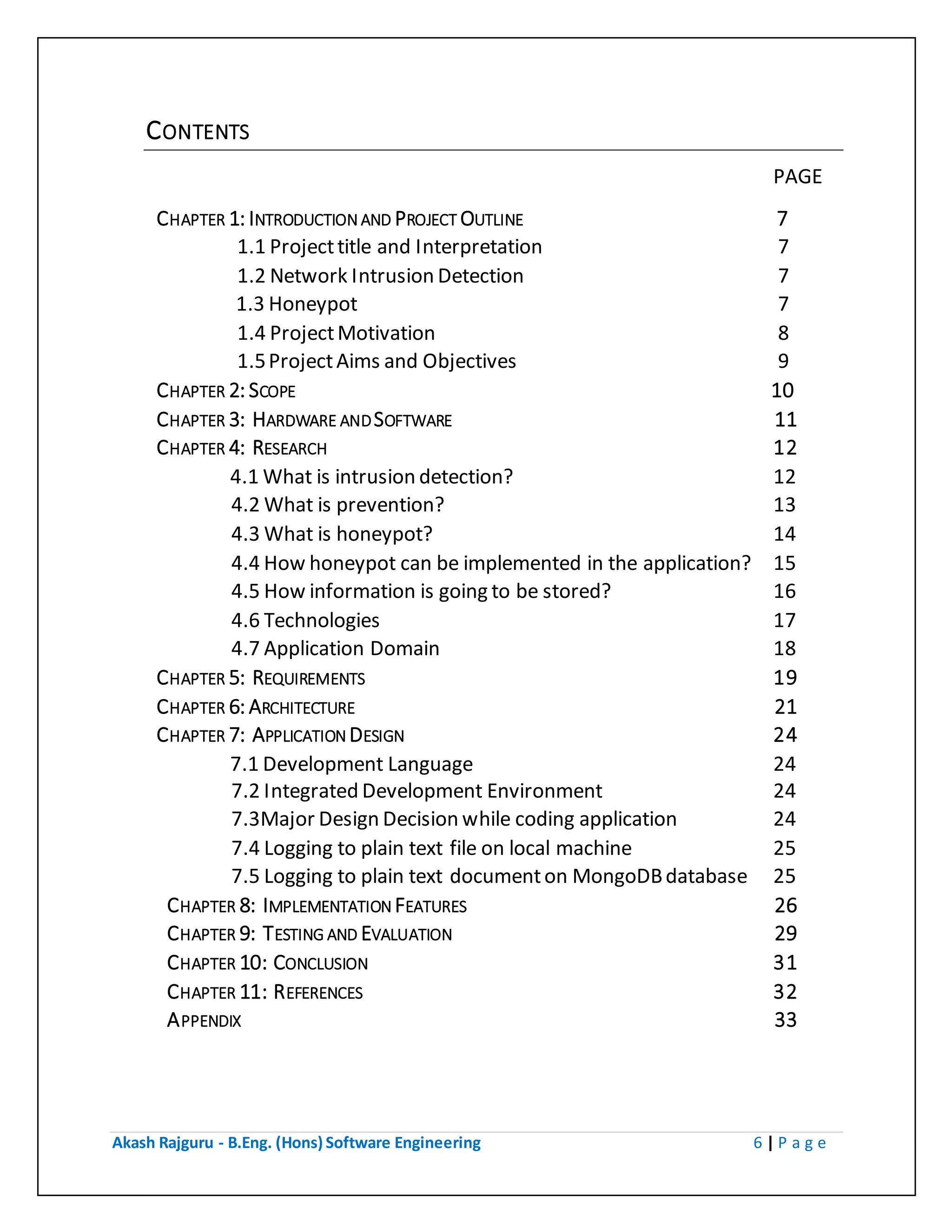 Akash Rajguru - B.Eng. (Hons) Software Engineering 6 | P a g e
CONTENTS
PAGE
CHAPTER 1: INTRODUCTION AND PROJECT OUTLINE 7
1.1 Project title and Interpretation 7
1.2 Network Intrusion Detection 7
1.3 Honeypot 8
1.4 Project Motivation 8
1.5 Project Aims and Objectives 9
CHAPTER 2: SCOPE 10
CHAPTER 3: HARDWARE AND SOFTWARE 11
CHAPTER 4: RESEARCH 12
4.1 What is intrusion detection? 12
4.2 What is prevention? 13
4.3 What is honeypot? 14
4.4 How honeypot can be implemented in the application? 15
4.5 How information is going to be stored? 16
4.6 Technologies 17
4.7 Application Domain 18
CHAPTER 5: REQUIREMENTS 19
CHAPTER 6: ARCHITECTURE 21
CHAPTER 7: APPLICATION DESIGN 24
7.1 Development Language 24
7.2 Integrated Development Environment 24
7.3Major Design Decision while coding application 24
7.4 Logging to plain text file on local machine 25
7.5 Logging to plain text document on MongoDB database 25
CHAPTER 8: IMPLEMENTATION FEATURES 26
CHAPTER 9: TESTING AND EVALUATION 29
CHAPTER 10: CONCLUSION 31
CHAPTER 11: REFERENCES 32
APPENDIX 33
 