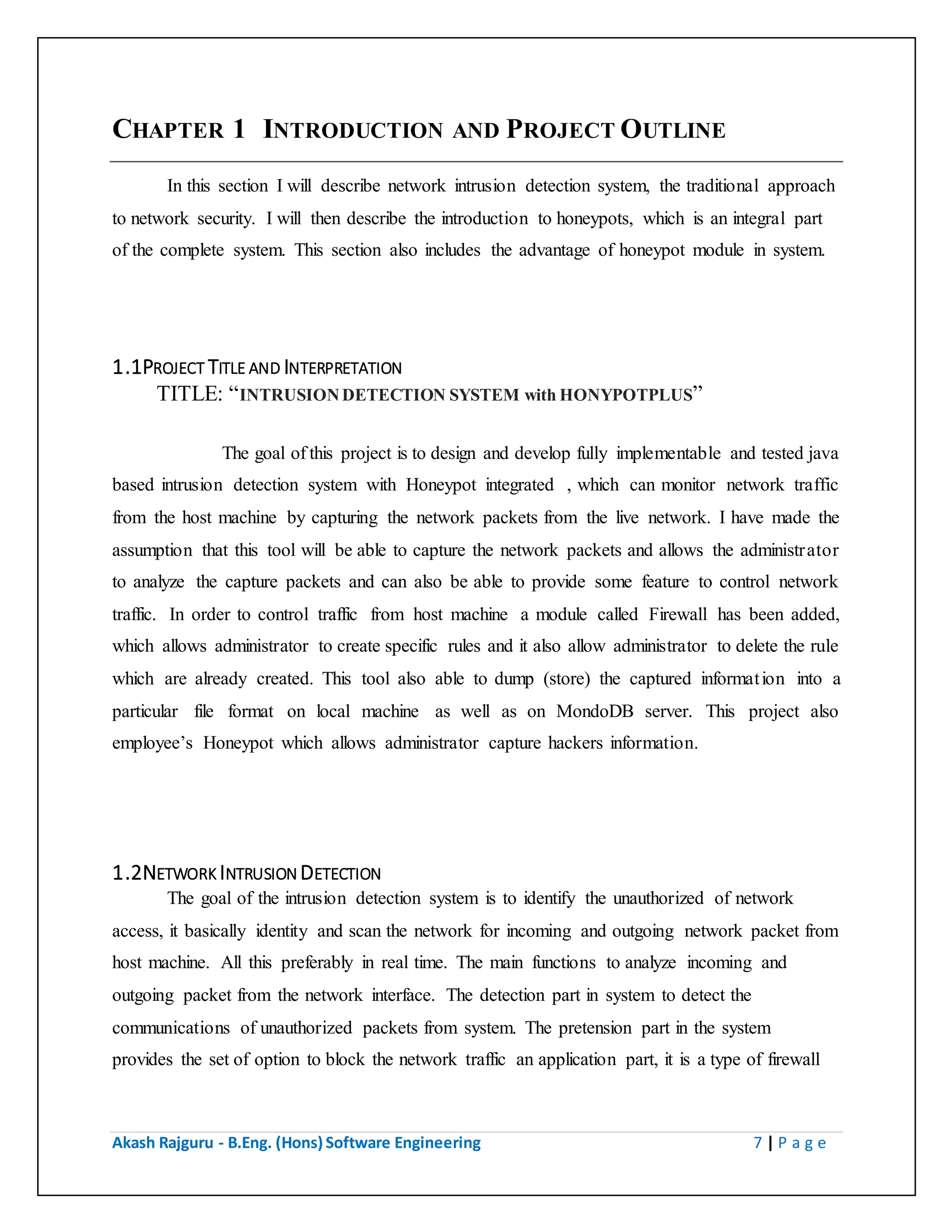 Akash Rajguru - B.Eng. (Hons) Software Engineering 7 | P a g e
CHAPTER 1 INTRODUCTION AND PROJECT OUTLINE
In this section I will describe network intrusion detection system, the traditional approach
to network security. I will then describe the introduction to honeypots, which is an integral part
of the complete system. This section also includes the advantage of honeypot module in system.
1.1PROJECT TITLE AND INTERPRETATION
TITLE: “INTRUSION DETECTION SYSTEM with HONYPOTPLUS”
The goal of this project is to design and develop fully implementable and tested
java based intrusion detection system with Honeypot integrated , which can monitor network
traffic from the host machine by capturing the network packets from the live network. I have
made the assumption that this tool will be able to capture the network packets and allows the
administrator to analyze the capture packets and can also be able to provide some feature to
control network traffic. In order to control traffic from host machine a module called Firewall
has been added, which allows administrator to create specific rules and it also allow
administrator to delete the rule which are already created. This tool also able to dump (store) the
captured information into a particular file format on local machine as well as on MondoDB
server. This project also employee’s Honeypot which allows administrator capture hackers
information.
1.2NETWORK INTRUSION DETECTION
The goal of the intrusion detection system is to identify the unauthorized of network
access, it basically identity and scan the network for incoming and outgoing network packet from
host machine. All this preferably in real time. The main functions to analyze incoming and
outgoing packet from the network interface. The detection part in system to detect the
communications of unauthorized packets from system. The pretension part in the system
provides the set of option to block the network traffic an application part, it is a type of firewall
to the system, allows application user to central the network traffic through selected network
interface.
 