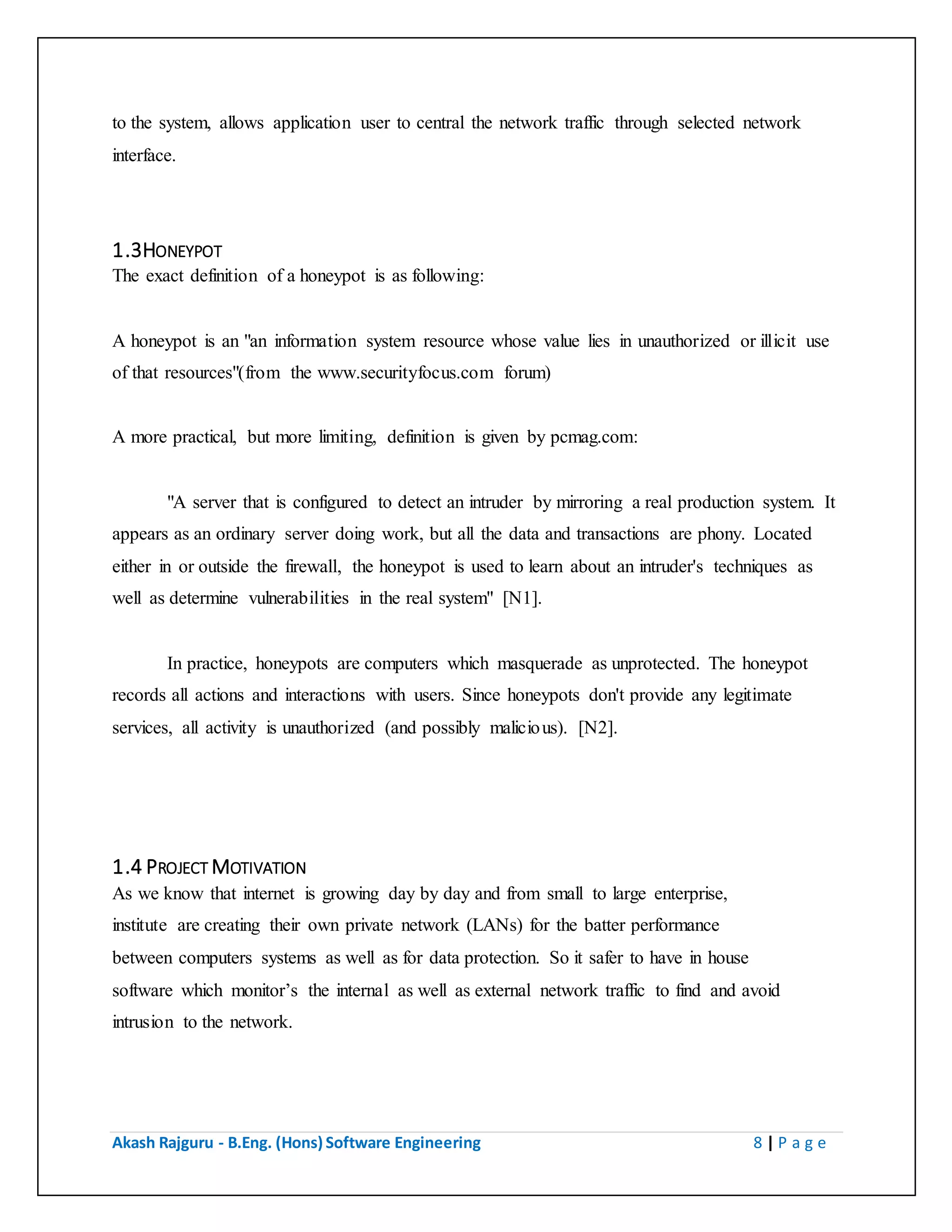 Akash Rajguru - B.Eng. (Hons) Software Engineering 8 | P a g e
1.3HONEYPOT
The exact definition of a honeypot is as following:
A honeypot is an "an information system resource whose value lies in unauthorized or illicit use
of that resources"(from the www.securityfocus.com forum)
A more practical, but more limiting, definition is given by pcmag.com:
"A server that is configured to detect an intruder by mirroring a real production system. It
appears as an ordinary server doing work, but all the data and transactions are phony. Located
either in or outside the firewall, the honeypot is used to learn about an intruder's techniques as
well as determine vulnerabilities in the real system" [N1].
In practice, honeypots are computers which masquerade as unprotected. The honeypot
records all actions and interactions with users. Since honeypots don't provide any legitimate
services, all activity is unauthorized (and possibly malicious). [N2].
1.4 PROJECT MOTIVATION
As we know that internet is growing day by day and from small to large enterprise,
institute are creating their own private network (LANs) for the batter performance
between computers systems as well as for data protection. So it safer to have in house
software which monitor’s the internal as well as external network traffic to find and avoid
intrusion to the network.
 