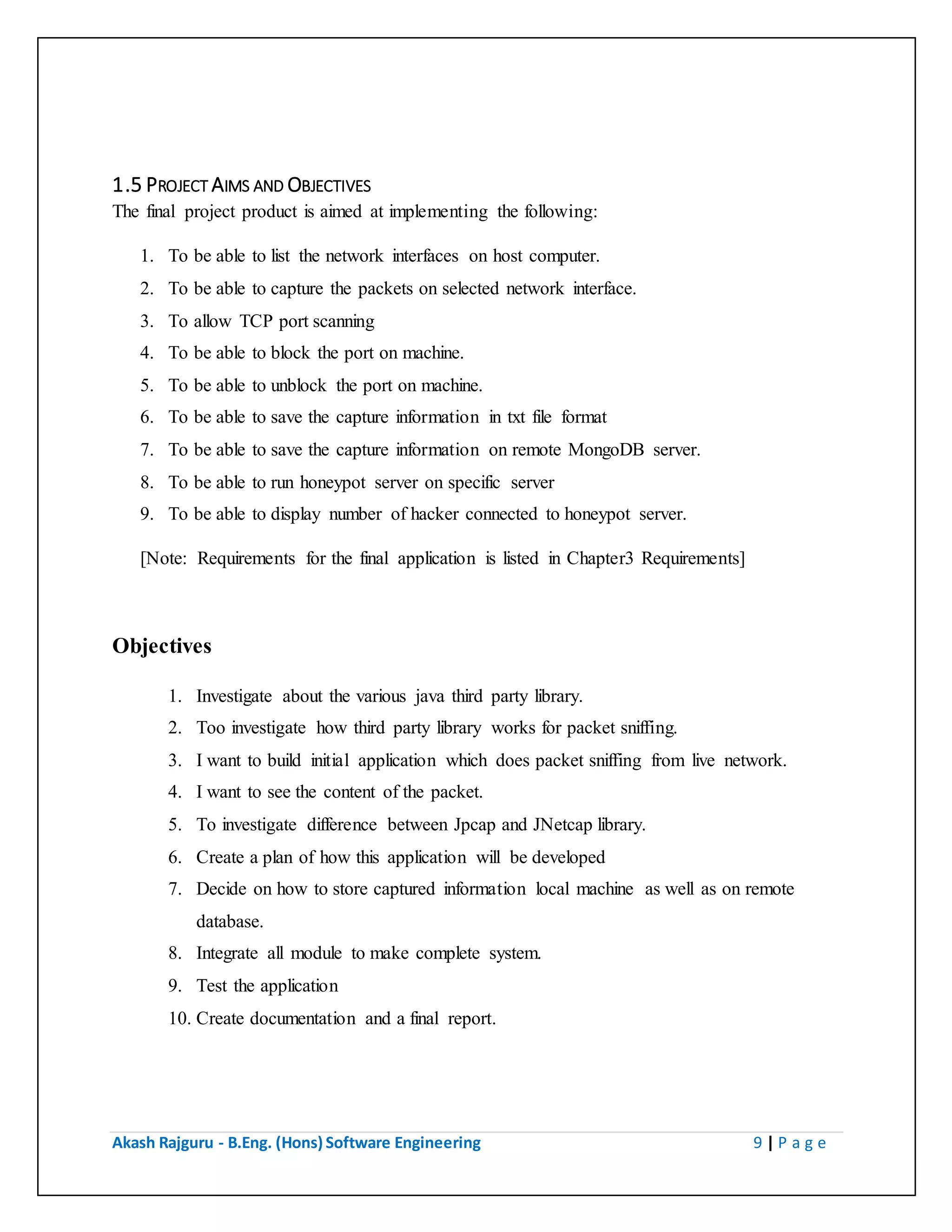 Akash Rajguru - B.Eng. (Hons) Software Engineering 9 | P a g e
1.5 PROJECT AIMS AND OBJECTIVES
The final project product is aimed at implementing the following:
1. To be able to list the network interfaces on host computer.
2. To be able to capture the packets on selected network interface.
3. To allow TCP port scanning
4. To be able to block the port on machine.
5. To be able to unblock the port on machine.
6. To be able to save the capture information in txt file format
7. To be able to save the capture information on remote MongoDB server.
8. To be able to run honeypot server on specific server
9. To be able to display number of hacker connected to honeypot server.
[Note: Requirements for the final application is listed in Chapter3 Requirements]
Objectives
1. Investigate about the various java third party library.
2. Too investigate how third party library works for packet sniffing.
3. I want to build initial application which does packet sniffing from live network.
4. I want to see the content of the packet.
5. To investigate difference between Jpcap and JNetcap library.
6. Create a plan of how this application will be developed
7. Decide on how to store captured information local machine as well as on remote
database.
8. Integrate all module to make complete system.
9. Test the application
10. Create documentation and a final report.
 