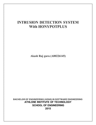 INTRUSION DETECTION SYSTEM
With HONYPOTPLUS
Akash Raj guru (A00226145)
BACHELOR OF ENGINEERING (HONS) IN SOFTWARE ENGINEERING
ATHLONE INSTITUTE OF TECHNOLOGY
SCHOOL OF ENGINEERING
2015
 