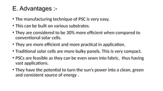 E. Advantages :-
• The manufacturing technique of PSC is very easy.
• This can be built on various substrates.
• They are considered to be 30% more efficient when compared to
conventional solar cells.
• They are more efficient and more practical in application.
• Traditional solar cells are more bulky panels. This is very compact.
• PSCs are feasible as they can be even sewn into fabric, thus having
vast applications.
• They have the potential to turn the sun’s power into a clean, green
and consistent source of energy .
 