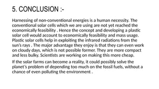 5. CONCLUSION :-
Harnessing of non-conventional energies is a human necessity. The
conventional solar cells which we are using are not yet reached the
economically feasibility . Hence the concept and developing a plastic
solar cell would account to economically feasibility and mass usage.
Plastic solar cells help in exploiting the infrared radiations from the
sun’s rays . The major advantage they enjoy is that they can even work
on cloudy days, which is not possible former. They are more compact
and less bulky. Scientists are working on making this more cheap.
If the solar farms can become a reality, it could possibly solve the
planet’s problem of depending too much on the fossil fuels, without a
chance of even polluting the environment .
 