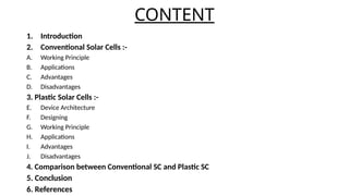 CONTENT
1. Introduction
2. Conventional Solar Cells :-
A. Working Principle
B. Applications
C. Advantages
D. Disadvantages
3. Plastic Solar Cells :-
E. Device Architecture
F. Designing
G. Working Principle
H. Applications
I. Advantages
J. Disadvantages
4. Comparison between Conventional SC and Plastic SC
5. Conclusion
6. References
 
