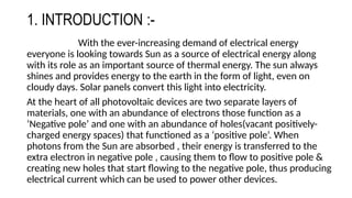 1. INTRODUCTION :-
With the ever-increasing demand of electrical energy
everyone is looking towards Sun as a source of electrical energy along
with its role as an important source of thermal energy. The sun always
shines and provides energy to the earth in the form of light, even on
cloudy days. Solar panels convert this light into electricity.
At the heart of all photovoltaic devices are two separate layers of
materials, one with an abundance of electrons those function as a
‘Negative pole’ and one with an abundance of holes(vacant positively-
charged energy spaces) that functioned as a ‘positive pole’. When
photons from the Sun are absorbed , their energy is transferred to the
extra electron in negative pole , causing them to flow to positive pole &
creating new holes that start flowing to the negative pole, thus producing
electrical current which can be used to power other devices.
 