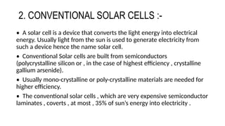 2. CONVENTIONAL SOLAR CELLS :-
• A solar cell is a device that converts the light energy into electrical
energy. Usually light from the sun is used to generate electricity from
such a device hence the name solar cell.
• Conventional Solar cells are built from semiconductors
(polycrystalline silicon or , in the case of highest efficiency , crystalline
gallium arsenide).
• Usually mono-crystalline or poly-crystalline materials are needed for
higher efficiency.
• The conventional solar cells , which are very expensive semiconductor
laminates , coverts , at most , 35% of sun’s energy into electricity .
 