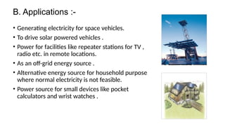 B. Applications :-
• Generating electricity for space vehicles.
• To drive solar powered vehicles .
• Power for facilities like repeater stations for TV ,
radio etc. in remote locations.
• As an off-grid energy source .
• Alternative energy source for household purpose
where normal electricity is not feasible.
• Power source for small devices like pocket
calculators and wrist watches .
 