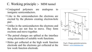 C. Working principle :- MIM tunnel
• Conjugated polymers are analogous to
inorganic semiconductors.
• Like in the semiconductors the electrons are
excited by the photons creating electron-hole
pair .
• Unlike in the semiconductors the electrons and
the holes are not free to move. They form
excitons and move together.
• The paired charges are splited at the interface
using electrodes of suitable work functions.
• Holes get collected at the high work function
electrode and the electrons get collected at the
low work function electrode.
Conjugated polymer
Fig.6- Charge generation process.
Source:- www.slideshare.net
 