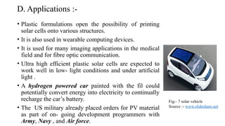 D. Applications :-
• Plastic formulations open the possibility of printing
solar cells onto various structures.
• It is also used in wearable computing devices.
• It is used for many imaging applications in the medical
field and for fibre optic communication.
• Ultra high efficient plastic solar cells are expected to
work well in low- light conditions and under artificial
light .
• A hydrogen powered car painted with the fil could
potentially convert energy into electricity to continually
recharge the car’s battery.
• The US military already placed orders for PV material
as part of on- going development programmers with
Army, Navy , and Air force.
Fig:- 7 solar vehicle
Source :- www.slideshare.net
 